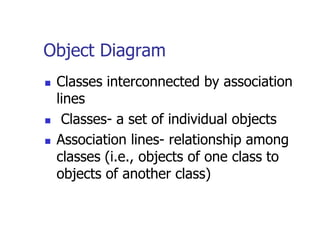 Object Diagram
   Classes interconnected by association
    lines
    Classes- a set of individual objects
   Association lines- relationship among
    classes (i.e., objects of one class to
    objects of another class)
 