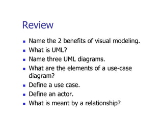 Review
   Name the 2 benefits of visual modeling.
   What is UML?
   Name three UML diagrams.
   What are the elements of a use-case
    diagram?
   Define a use case.
   Define an actor.
   What is meant by a relationship?
 