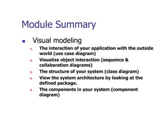 Module Summary
        Visual modeling
    1.     The interaction of your application with the outside
           world (use case diagram)
    2.     Visualize object interaction (sequence &
           collaboration diagrams)
    3.     The structure of your system (class diagram)
    4.     View the system architecture by looking at the
           defined package.
    5.     The components in your system (component
           diagram)
 