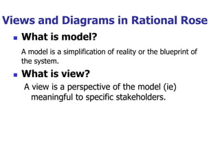 Views and Diagrams in Rational Rose
    What is model?
     A model is a simplification of reality or the blueprint of
     the system.
    What is view?
     A view is a perspective of the model (ie)
       meaningful to specific stakeholders.
 