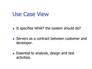 Use Case View

   It specifies WHAT the system should do?

   Servers as a contract between customer and
    developer.

   Essential to analysis, design and test
    activities.
 