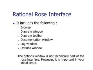 Rational Rose Interface
   It includes the following :
       Browser
       Diagram window
       Diagram toolbar
       Documentation window
       Log window
       Options window

    The options window is not technically part of the
      rose interface. However, it is important in your
      initial setup.
 