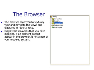 The Browser
   The browser allow you to textually
    view and navigate the views and
    diagrams in rational rose.
   Display the elements that you have
    modeled. if an element doesn’t
    appear in the browser, it not a part of
    your modeled system.
 