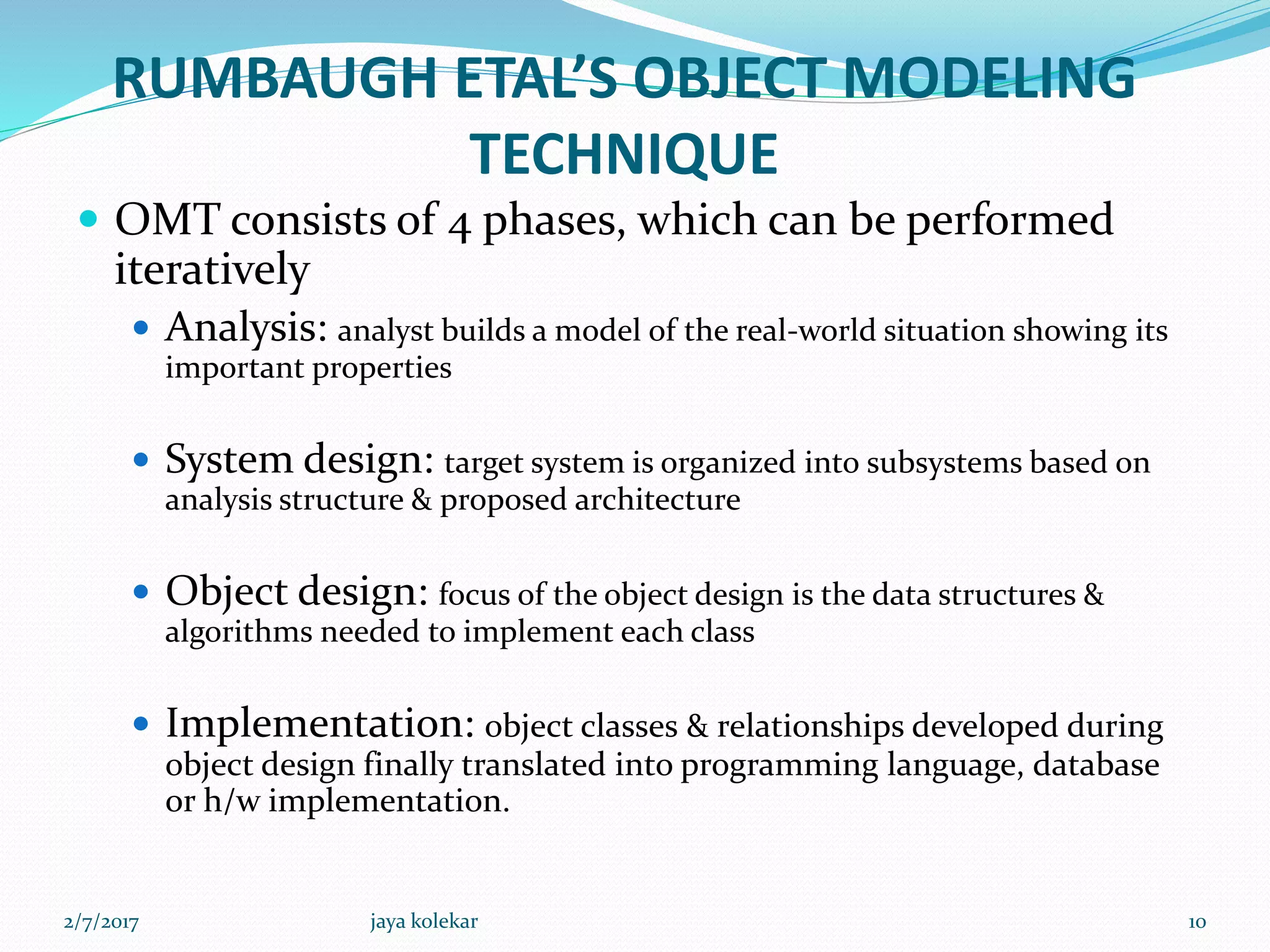 RUMBAUGH ETAL’S OBJECT MODELING
TECHNIQUE
 OMT consists of 4 phases, which can be performed
iteratively
 Analysis: analyst builds a model of the real-world situation showing its
important properties
 System design: target system is organized into subsystems based on
analysis structure & proposed architecture
 Object design: focus of the object design is the data structures &
algorithms needed to implement each class
 Implementation: object classes & relationships developed during
object design finally translated into programming language, database
or h/w implementation.
2/7/2017 10jaya kolekar
 