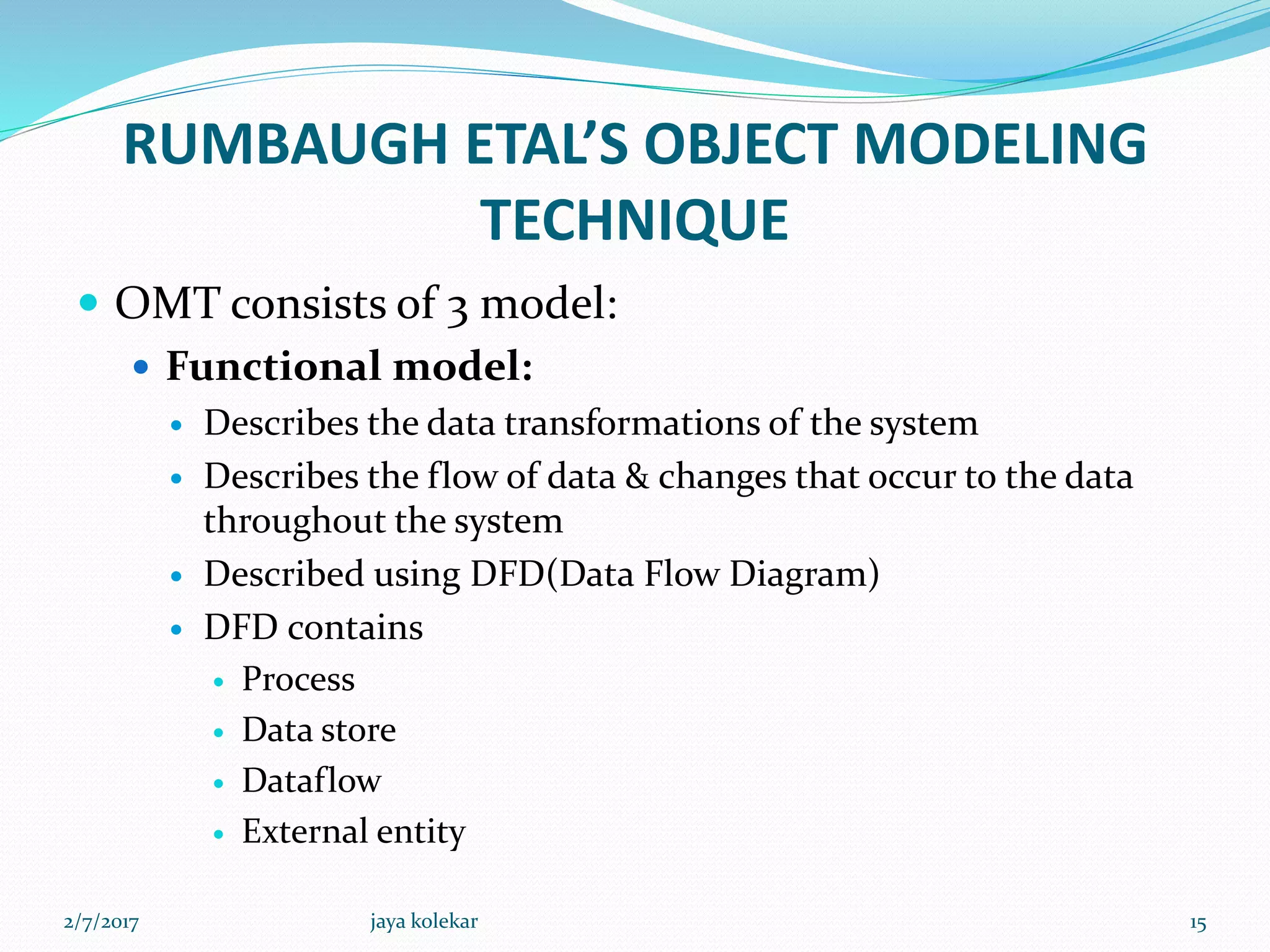 RUMBAUGH ETAL’S OBJECT MODELING
TECHNIQUE
 OMT consists of 3 model:
 Functional model:
 Describes the data transformations of the system
 Describes the flow of data & changes that occur to the data
throughout the system
 Described using DFD(Data Flow Diagram)
 DFD contains
 Process
 Data store
 Dataflow
 External entity
2/7/2017 15jaya kolekar
 