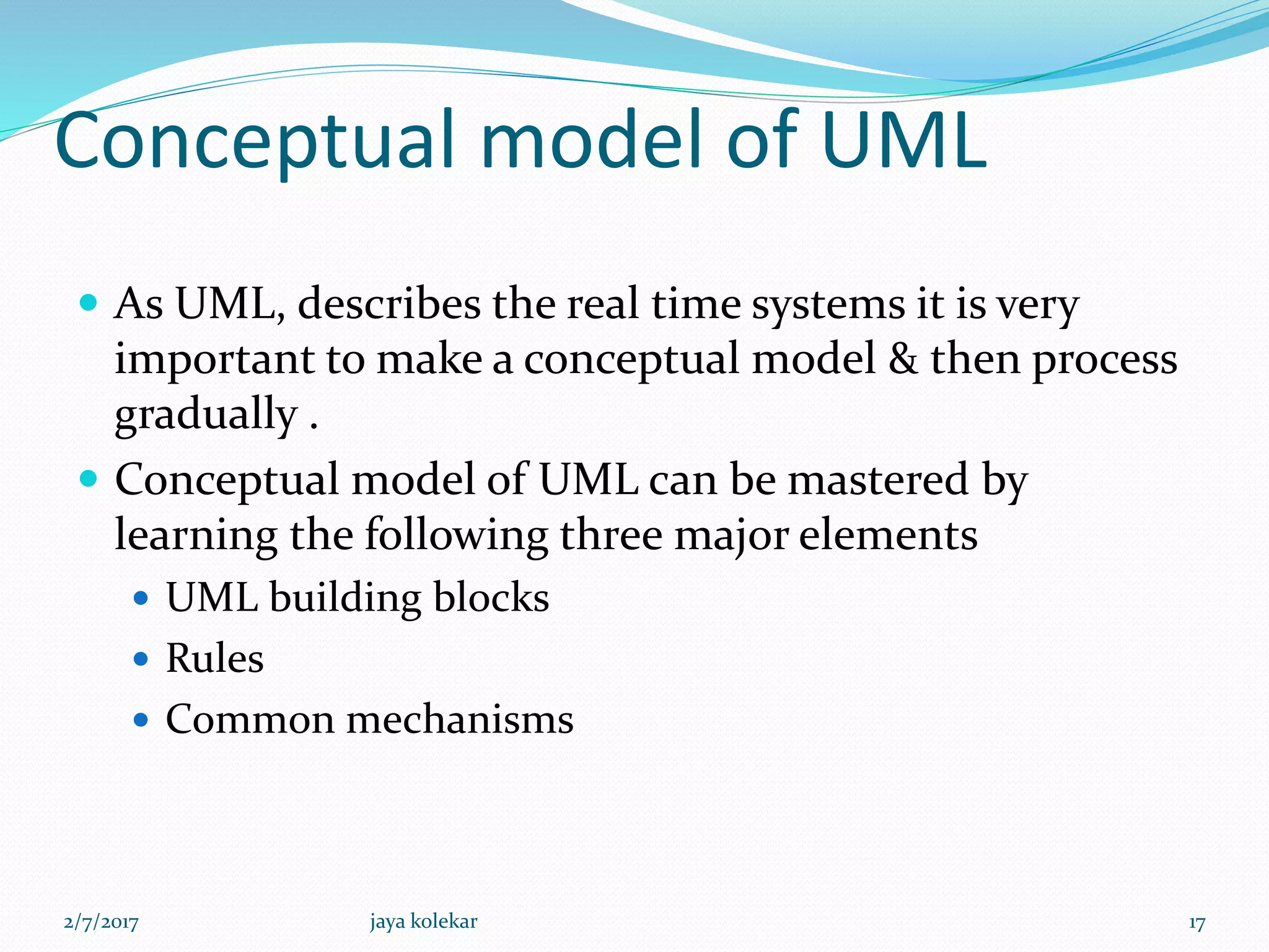 Conceptual model of UML
 As UML, describes the real time systems it is very
important to make a conceptual model & then process
gradually .
 Conceptual model of UML can be mastered by
learning the following three major elements
 UML building blocks
 Rules
 Common mechanisms
2/7/2017 17jaya kolekar
 