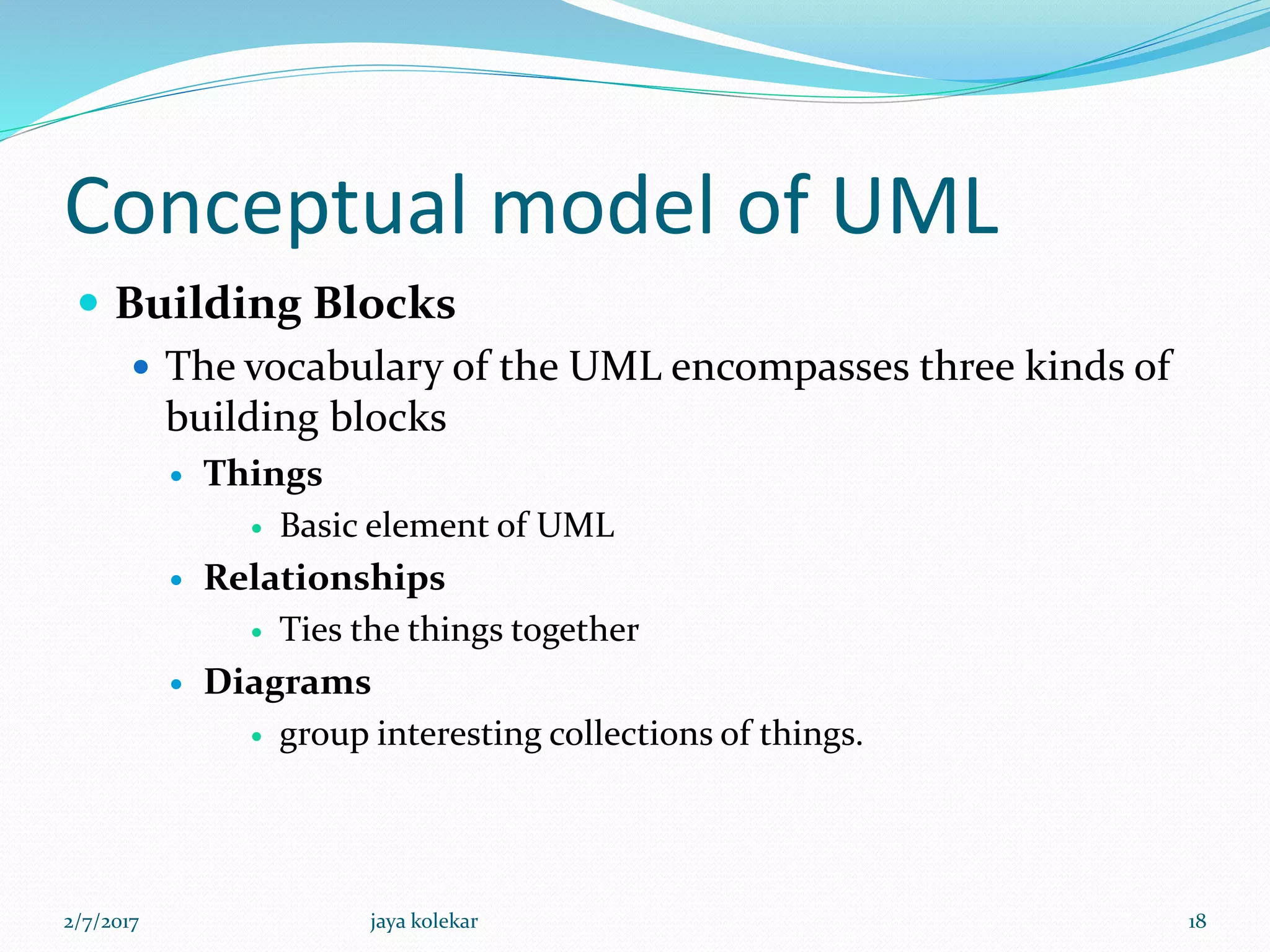 Conceptual model of UML
 Building Blocks
 The vocabulary of the UML encompasses three kinds of
building blocks
 Things
 Basic element of UML
 Relationships
 Ties the things together
 Diagrams
 group interesting collections of things.
2/7/2017 18jaya kolekar
 