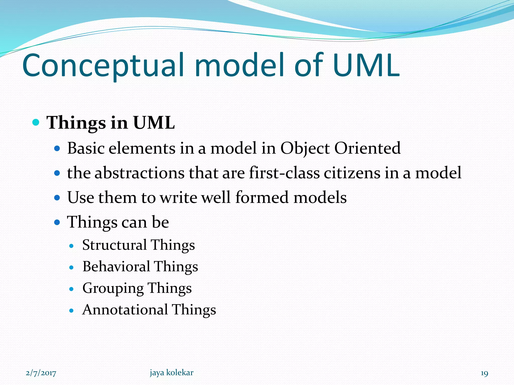 Conceptual model of UML
 Things in UML
 Basic elements in a model in Object Oriented
 the abstractions that are first-class citizens in a model
 Use them to write well formed models
 Things can be
 Structural Things
 Behavioral Things
 Grouping Things
 Annotational Things
2/7/2017 19jaya kolekar
 