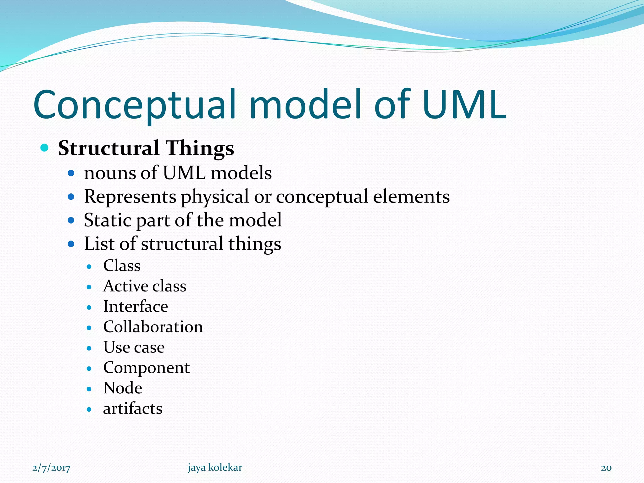 Conceptual model of UML
 Structural Things
 nouns of UML models
 Represents physical or conceptual elements
 Static part of the model
 List of structural things
 Class
 Active class
 Interface
 Collaboration
 Use case
 Component
 Node
 artifacts
2/7/2017 20jaya kolekar
 