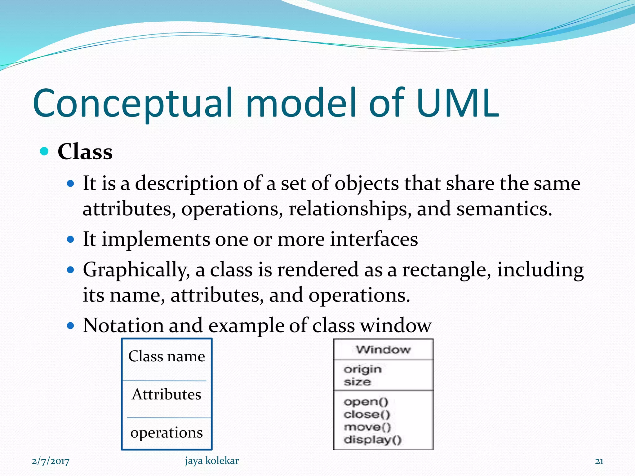 Conceptual model of UML
 Class
 It is a description of a set of objects that share the same
attributes, operations, relationships, and semantics.
 It implements one or more interfaces
 Graphically, a class is rendered as a rectangle, including
its name, attributes, and operations.
 Notation and example of class window
Class name
Attributes
operations
2/7/2017 21jaya kolekar
 