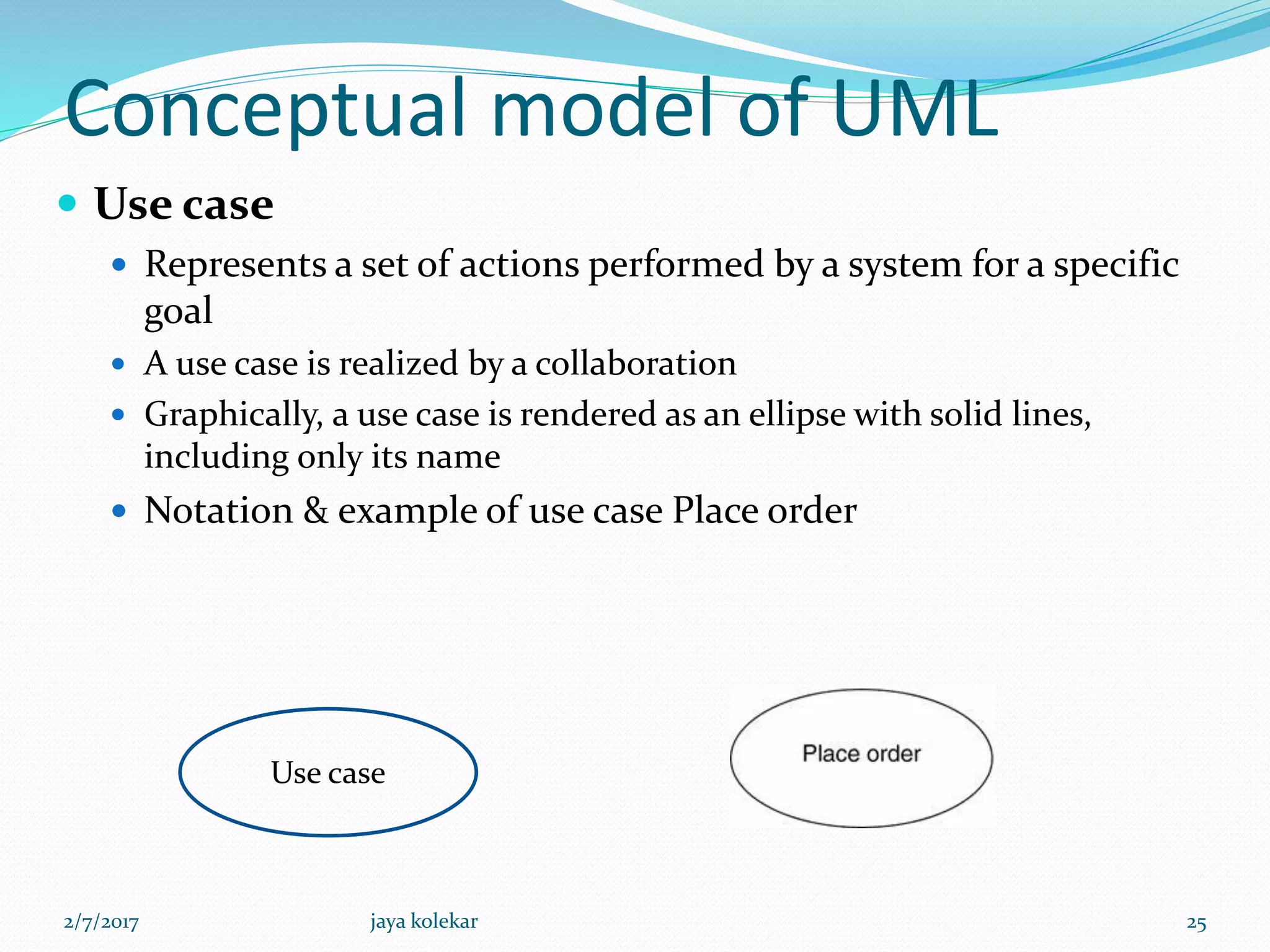 Conceptual model of UML
 Use case
 Represents a set of actions performed by a system for a specific
goal
 A use case is realized by a collaboration
 Graphically, a use case is rendered as an ellipse with solid lines,
including only its name
 Notation & example of use case Place order
Use case
2/7/2017 25jaya kolekar
 