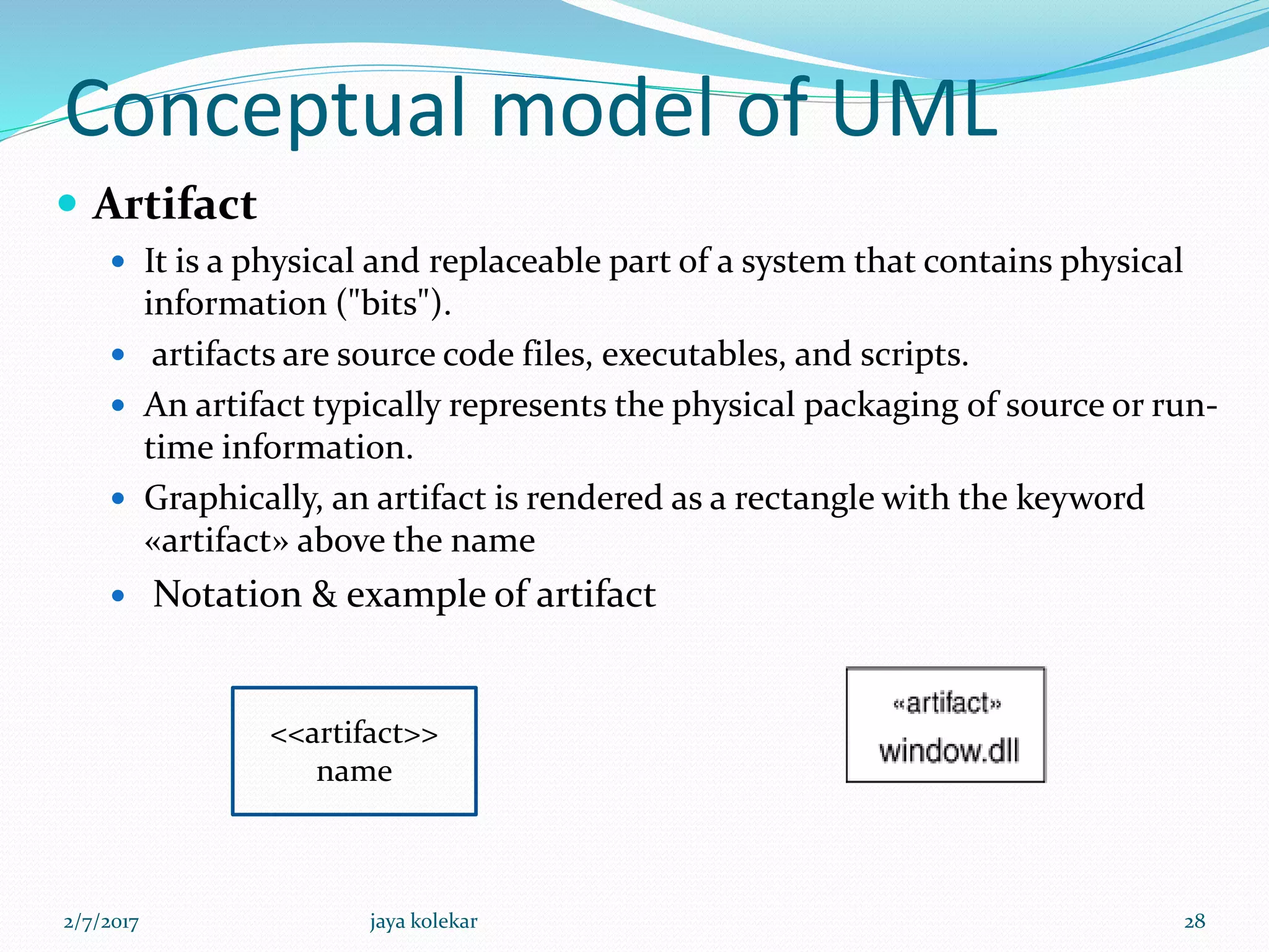 Conceptual model of UML
 Artifact
 It is a physical and replaceable part of a system that contains physical
information ("bits").
 artifacts are source code files, executables, and scripts.
 An artifact typically represents the physical packaging of source or run-
time information.
 Graphically, an artifact is rendered as a rectangle with the keyword
«artifact» above the name
 Notation & example of artifact
<<artifact>>
name
2/7/2017 28jaya kolekar
 