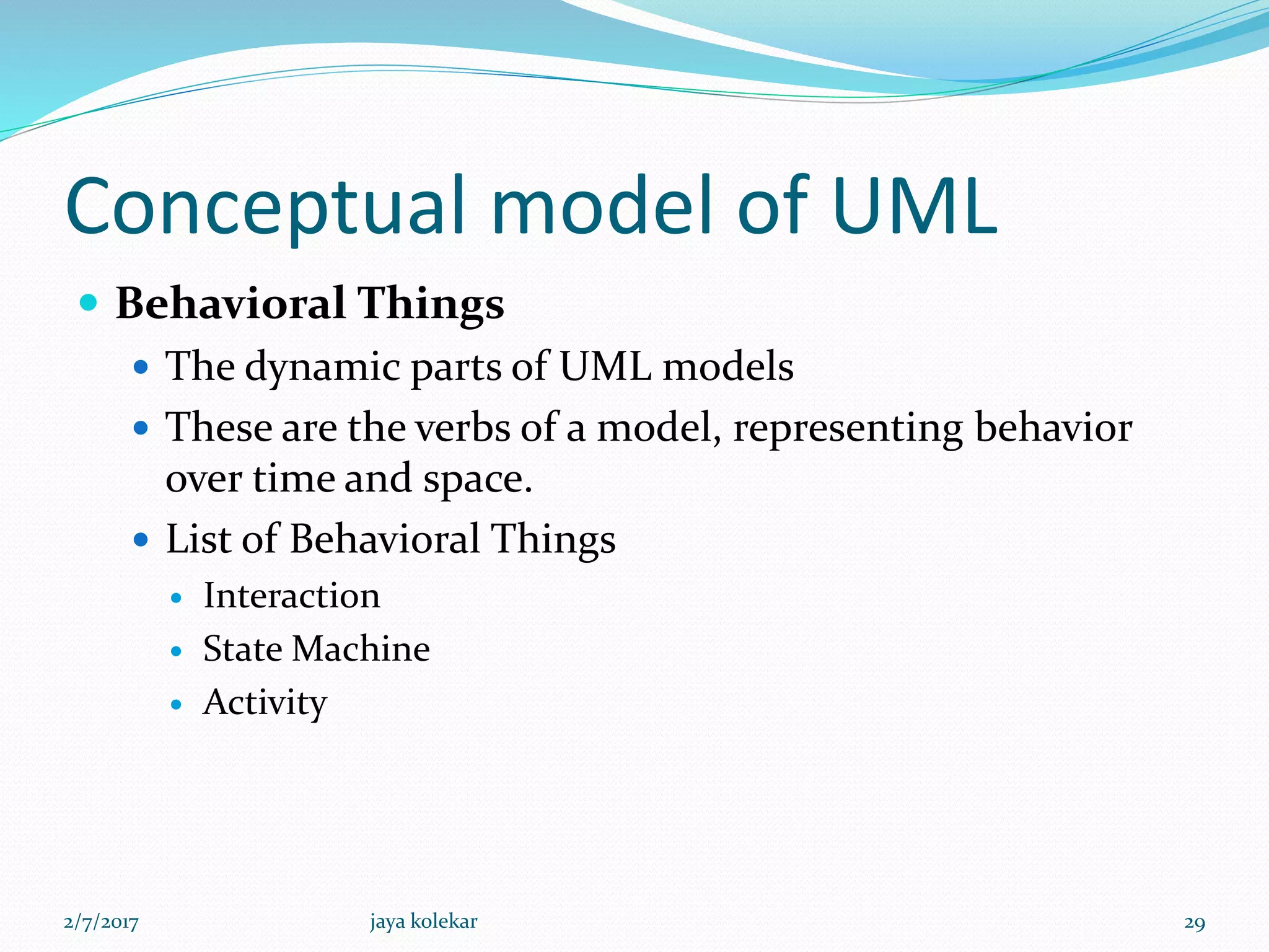 Conceptual model of UML
 Behavioral Things
 The dynamic parts of UML models
 These are the verbs of a model, representing behavior
over time and space.
 List of Behavioral Things
 Interaction
 State Machine
 Activity
2/7/2017 29jaya kolekar
 