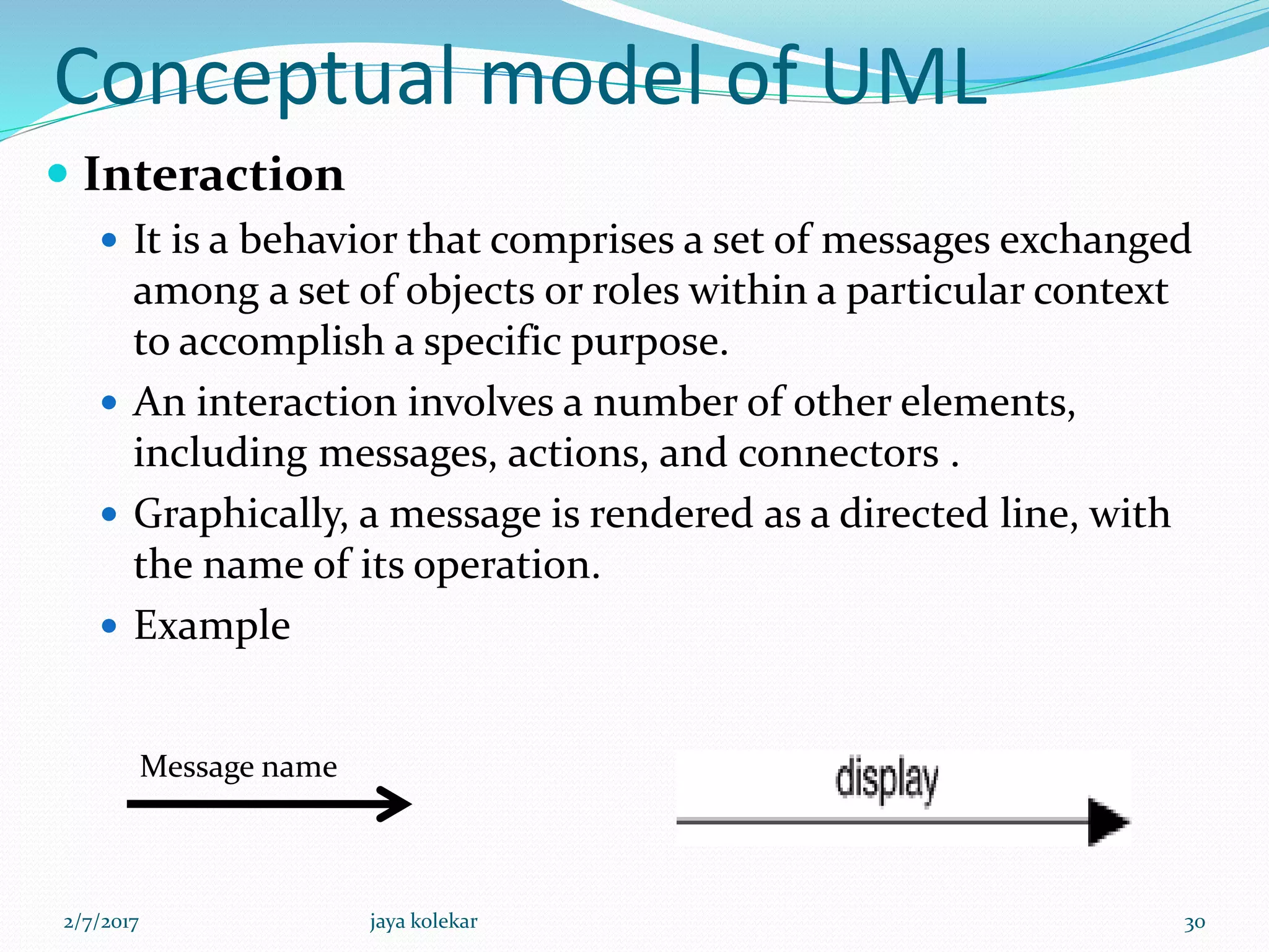Conceptual model of UML
 Interaction
 It is a behavior that comprises a set of messages exchanged
among a set of objects or roles within a particular context
to accomplish a specific purpose.
 An interaction involves a number of other elements,
including messages, actions, and connectors .
 Graphically, a message is rendered as a directed line, with
the name of its operation.
 Example
Message name
2/7/2017 30jaya kolekar
 