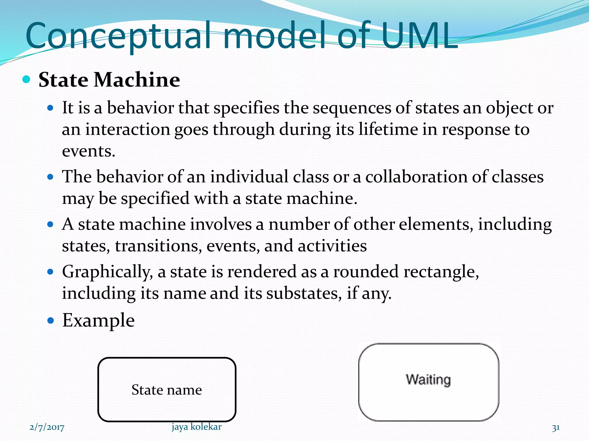 Conceptual model of UML
 State Machine
 It is a behavior that specifies the sequences of states an object or
an interaction goes through during its lifetime in response to
events.
 The behavior of an individual class or a collaboration of classes
may be specified with a state machine.
 A state machine involves a number of other elements, including
states, transitions, events, and activities
 Graphically, a state is rendered as a rounded rectangle,
including its name and its substates, if any.
 Example
State name
2/7/2017 31jaya kolekar
 