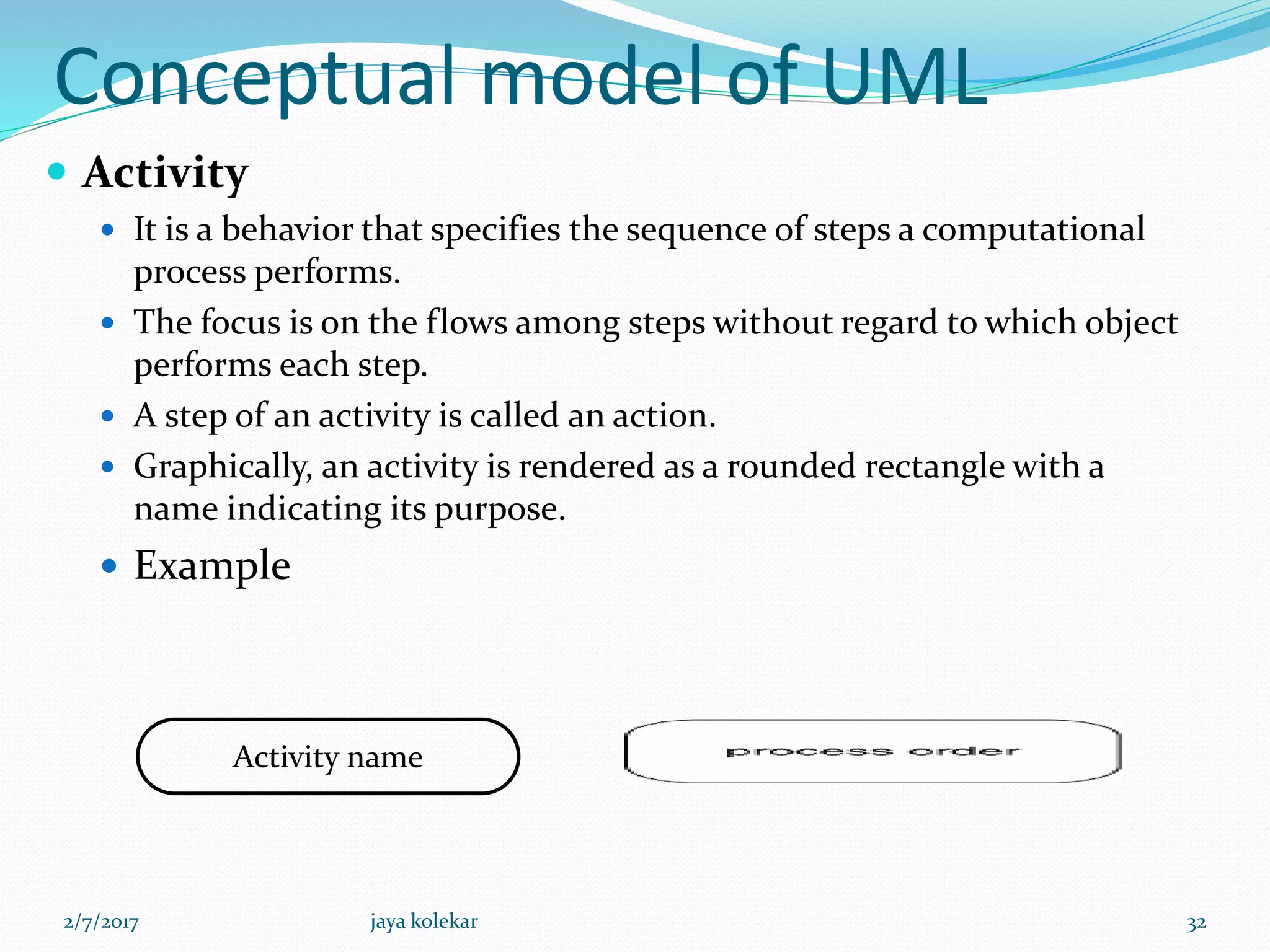 Conceptual model of UML
 Activity
 It is a behavior that specifies the sequence of steps a computational
process performs.
 The focus is on the flows among steps without regard to which object
performs each step.
 A step of an activity is called an action.
 Graphically, an activity is rendered as a rounded rectangle with a
name indicating its purpose.
 Example
Activity name
2/7/2017 32jaya kolekar
 
