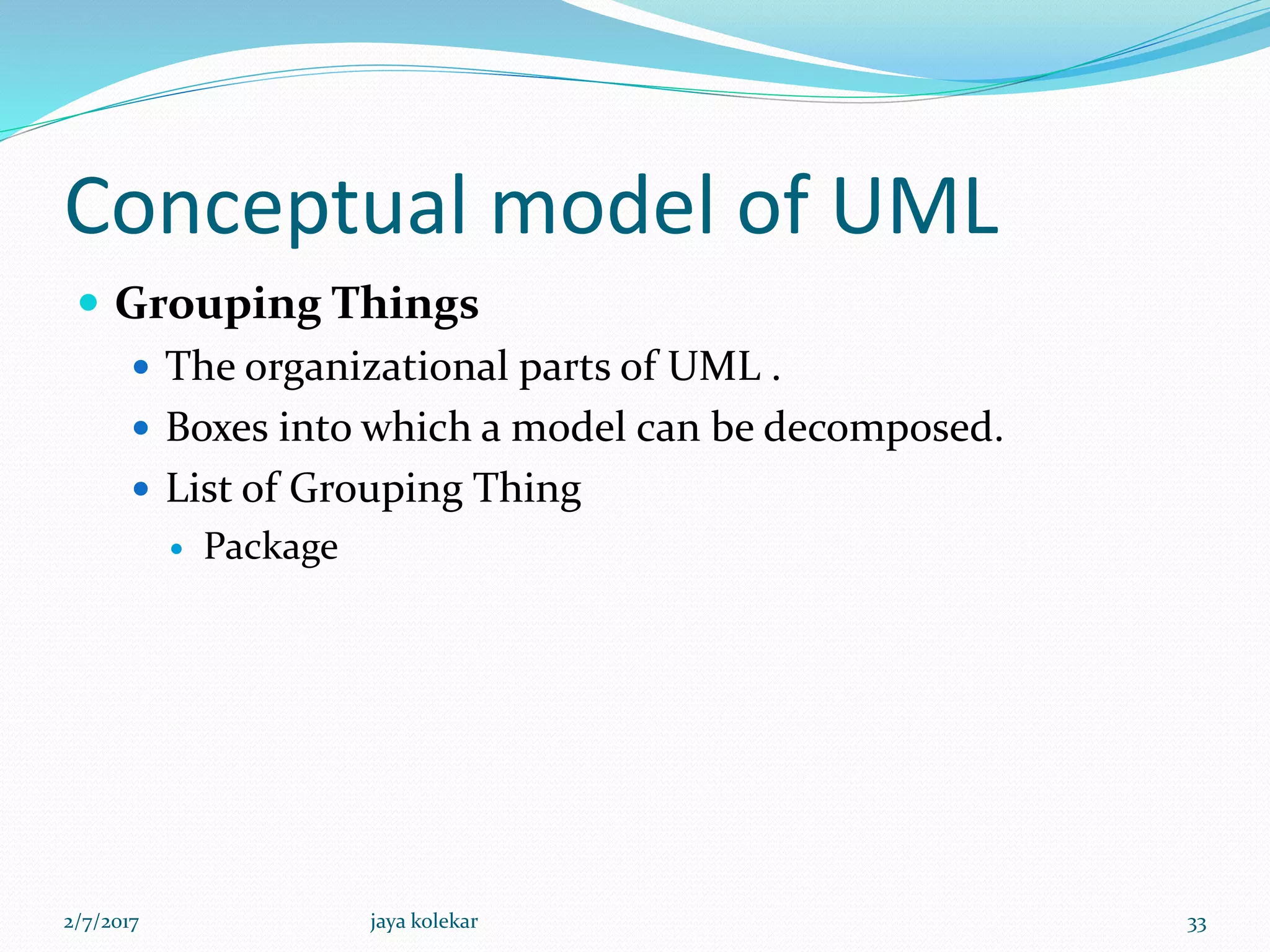 Conceptual model of UML
 Grouping Things
 The organizational parts of UML .
 Boxes into which a model can be decomposed.
 List of Grouping Thing
 Package
2/7/2017 33jaya kolekar
 