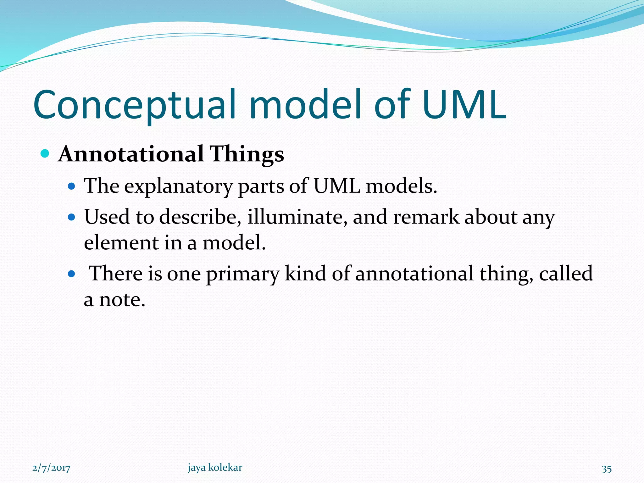 Conceptual model of UML
 Annotational Things
 The explanatory parts of UML models.
 Used to describe, illuminate, and remark about any
element in a model.
 There is one primary kind of annotational thing, called
a note.
2/7/2017 35jaya kolekar
 