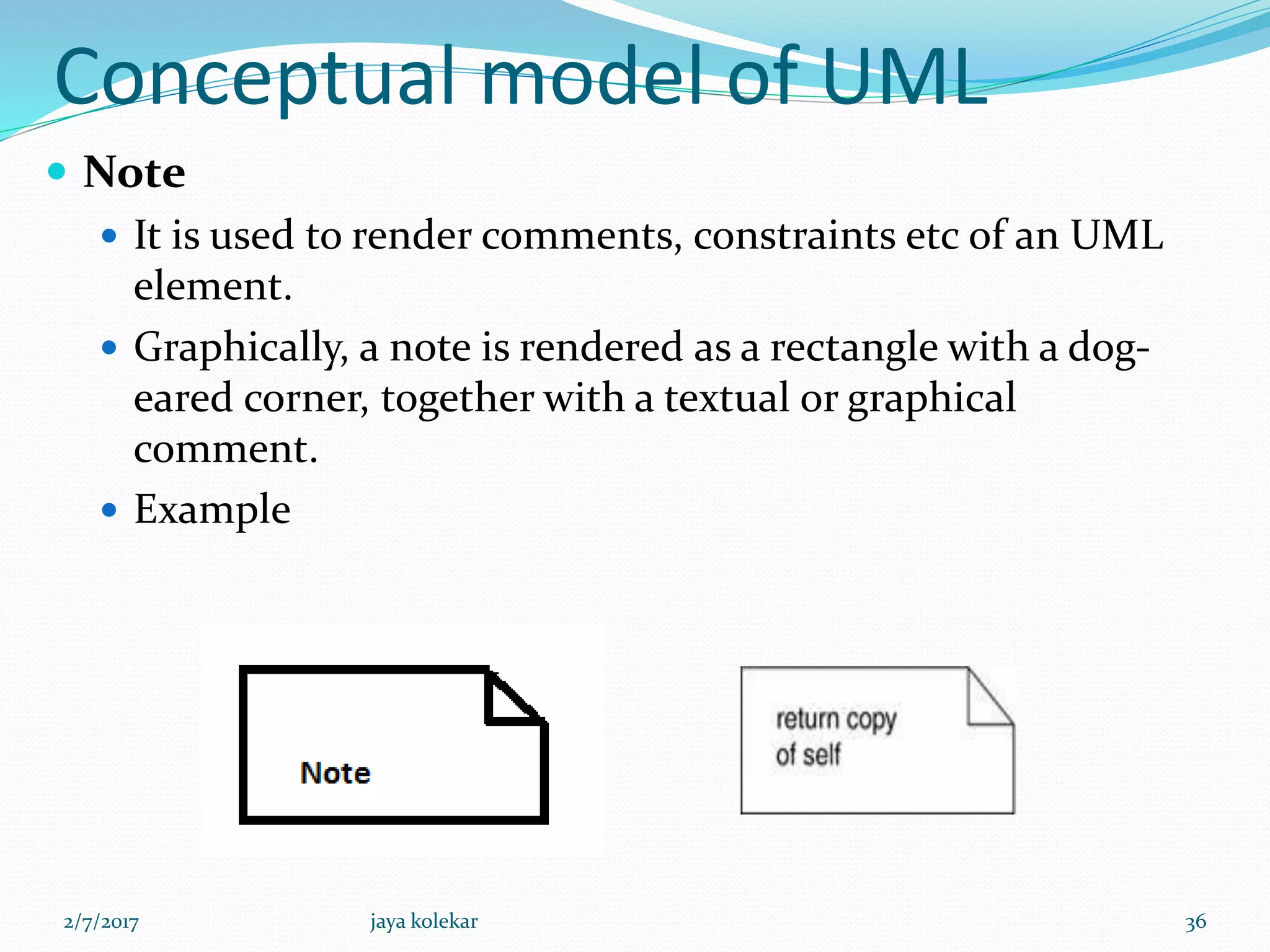 Conceptual model of UML
 Note
 It is used to render comments, constraints etc of an UML
element.
 Graphically, a note is rendered as a rectangle with a dog-
eared corner, together with a textual or graphical
comment.
 Example
2/7/2017 36jaya kolekar
 