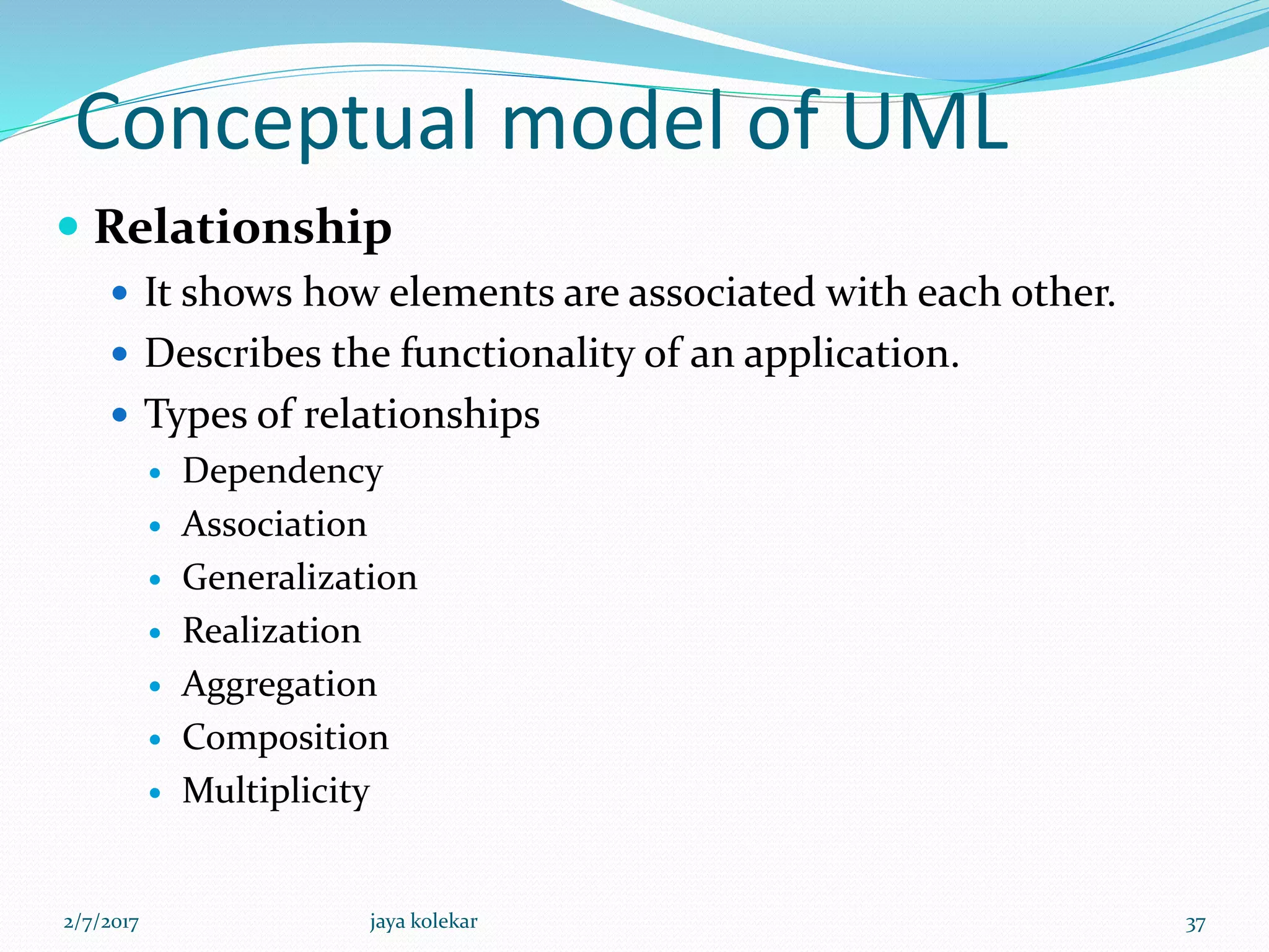 Conceptual model of UML
 Relationship
 It shows how elements are associated with each other.
 Describes the functionality of an application.
 Types of relationships
 Dependency
 Association
 Generalization
 Realization
 Aggregation
 Composition
 Multiplicity
2/7/2017 37jaya kolekar
 