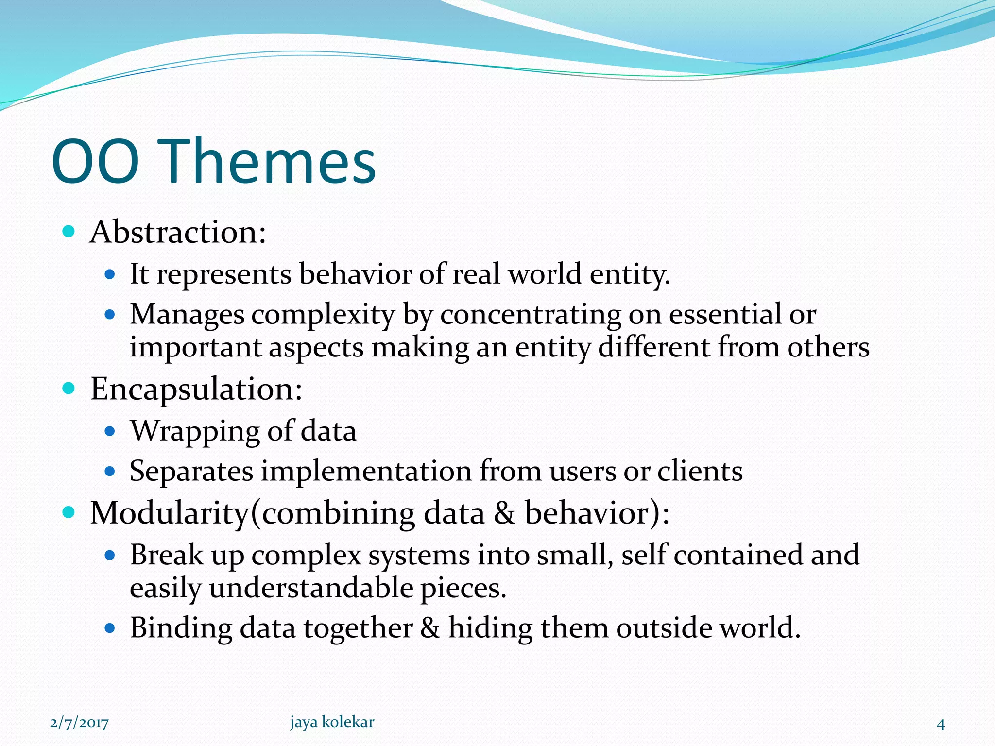 OO Themes
 Abstraction:
 It represents behavior of real world entity.
 Manages complexity by concentrating on essential or
important aspects making an entity different from others
 Encapsulation:
 Wrapping of data
 Separates implementation from users or clients
 Modularity(combining data & behavior):
 Break up complex systems into small, self contained and
easily understandable pieces.
 Binding data together & hiding them outside world.
2/7/2017 4jaya kolekar
 