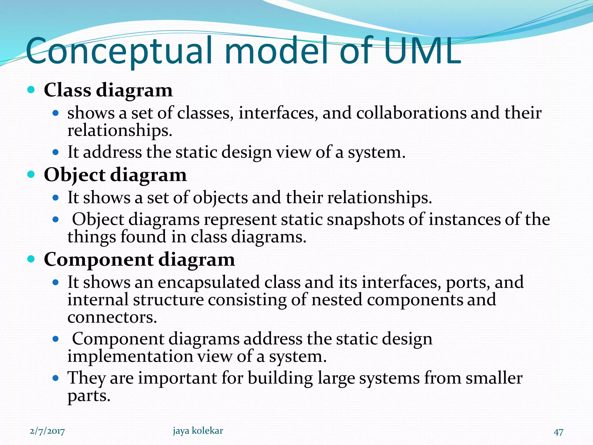 Conceptual model of UML
 Class diagram
 shows a set of classes, interfaces, and collaborations and their
relationships.
 It address the static design view of a system.
 Object diagram
 It shows a set of objects and their relationships.
 Object diagrams represent static snapshots of instances of the
things found in class diagrams.
 Component diagram
 It shows an encapsulated class and its interfaces, ports, and
internal structure consisting of nested components and
connectors.
 Component diagrams address the static design
implementation view of a system.
 They are important for building large systems from smaller
parts.
2/7/2017 47jaya kolekar
 