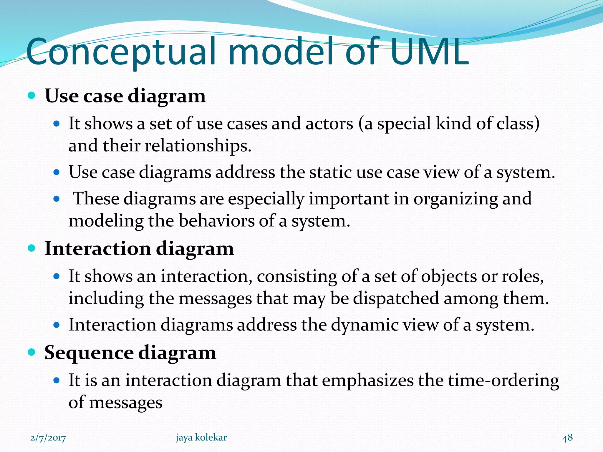 Conceptual model of UML
 Use case diagram
 It shows a set of use cases and actors (a special kind of class)
and their relationships.
 Use case diagrams address the static use case view of a system.
 These diagrams are especially important in organizing and
modeling the behaviors of a system.
 Interaction diagram
 It shows an interaction, consisting of a set of objects or roles,
including the messages that may be dispatched among them.
 Interaction diagrams address the dynamic view of a system.
 Sequence diagram
 It is an interaction diagram that emphasizes the time-ordering
of messages
2/7/2017 48jaya kolekar
 