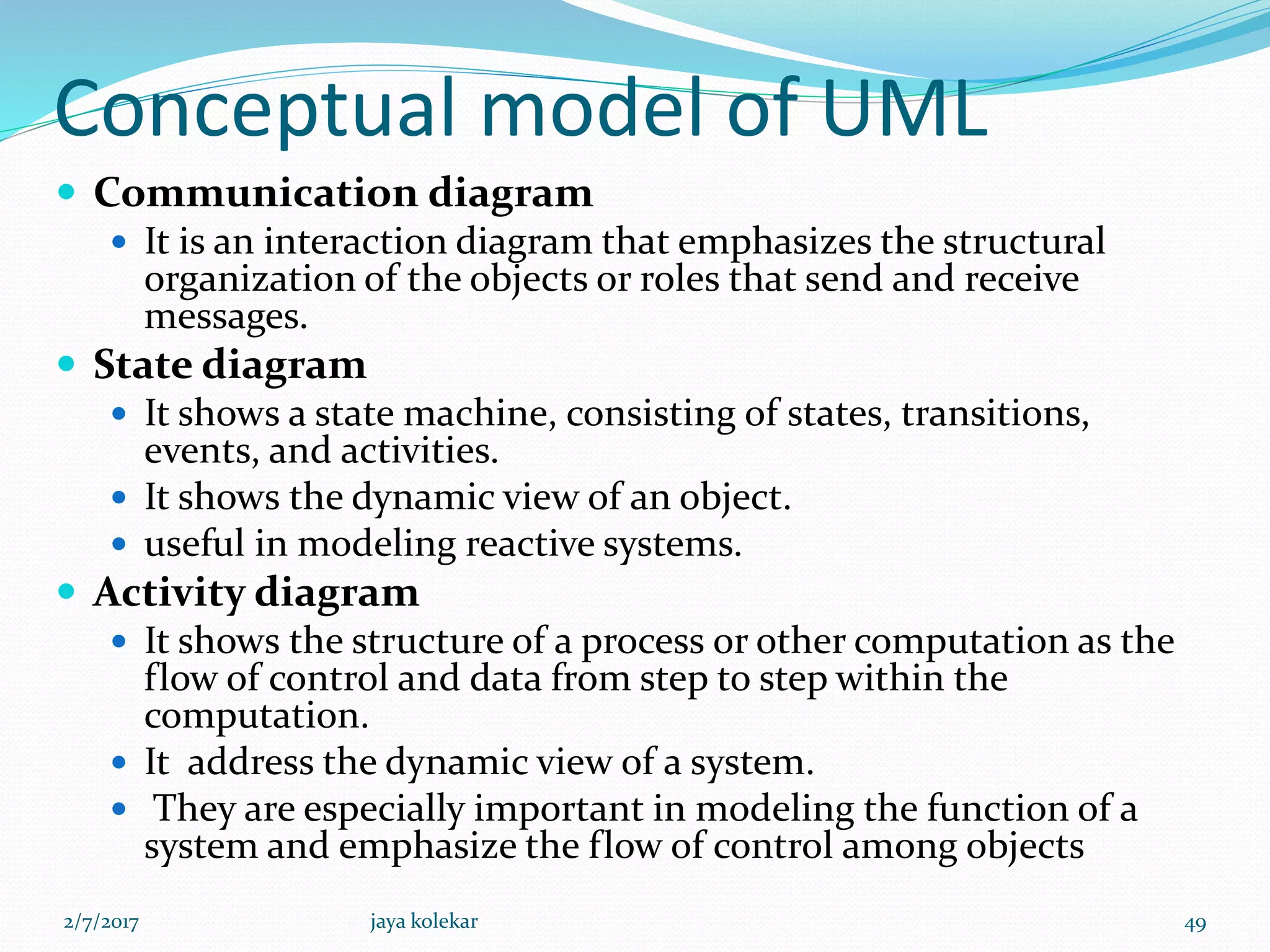 Conceptual model of UML
 Communication diagram
 It is an interaction diagram that emphasizes the structural
organization of the objects or roles that send and receive
messages.
 State diagram
 It shows a state machine, consisting of states, transitions,
events, and activities.
 It shows the dynamic view of an object.
 useful in modeling reactive systems.
 Activity diagram
 It shows the structure of a process or other computation as the
flow of control and data from step to step within the
computation.
 It address the dynamic view of a system.
 They are especially important in modeling the function of a
system and emphasize the flow of control among objects
2/7/2017 49jaya kolekar
 