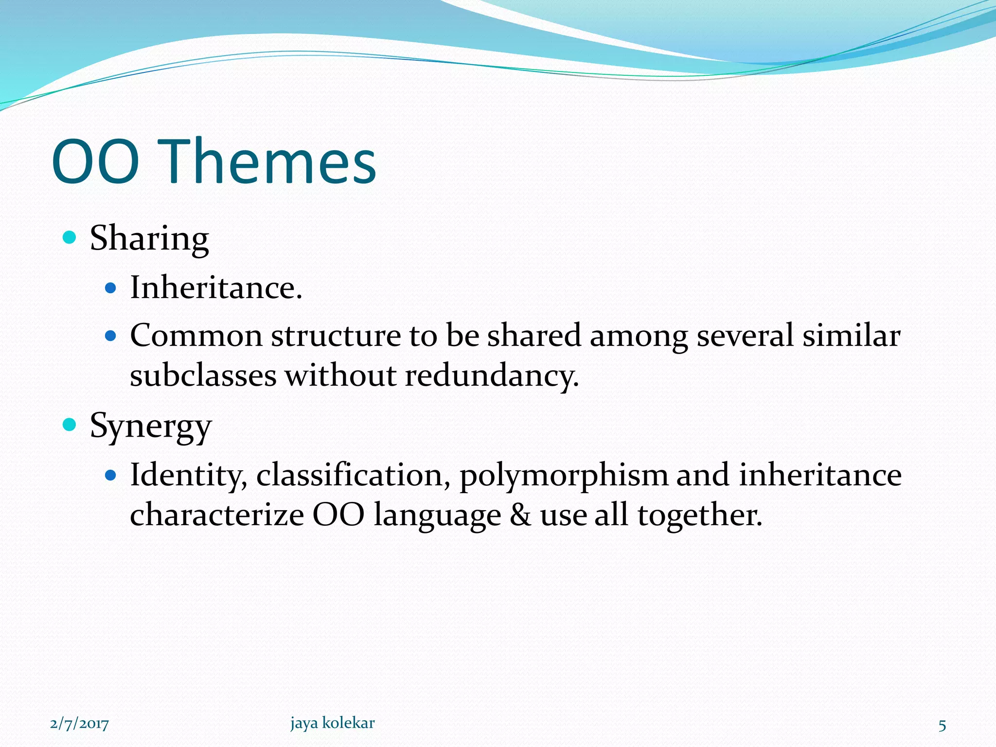 OO Themes
 Sharing
 Inheritance.
 Common structure to be shared among several similar
subclasses without redundancy.
 Synergy
 Identity, classification, polymorphism and inheritance
characterize OO language & use all together.
2/7/2017 5jaya kolekar
 