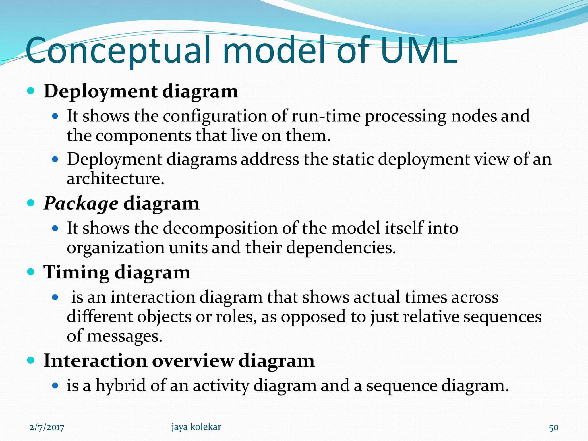 Conceptual model of UML
 Deployment diagram
 It shows the configuration of run-time processing nodes and
the components that live on them.
 Deployment diagrams address the static deployment view of an
architecture.
 Package diagram
 It shows the decomposition of the model itself into
organization units and their dependencies.
 Timing diagram
 is an interaction diagram that shows actual times across
different objects or roles, as opposed to just relative sequences
of messages.
 Interaction overview diagram
 is a hybrid of an activity diagram and a sequence diagram.
2/7/2017 50jaya kolekar
 