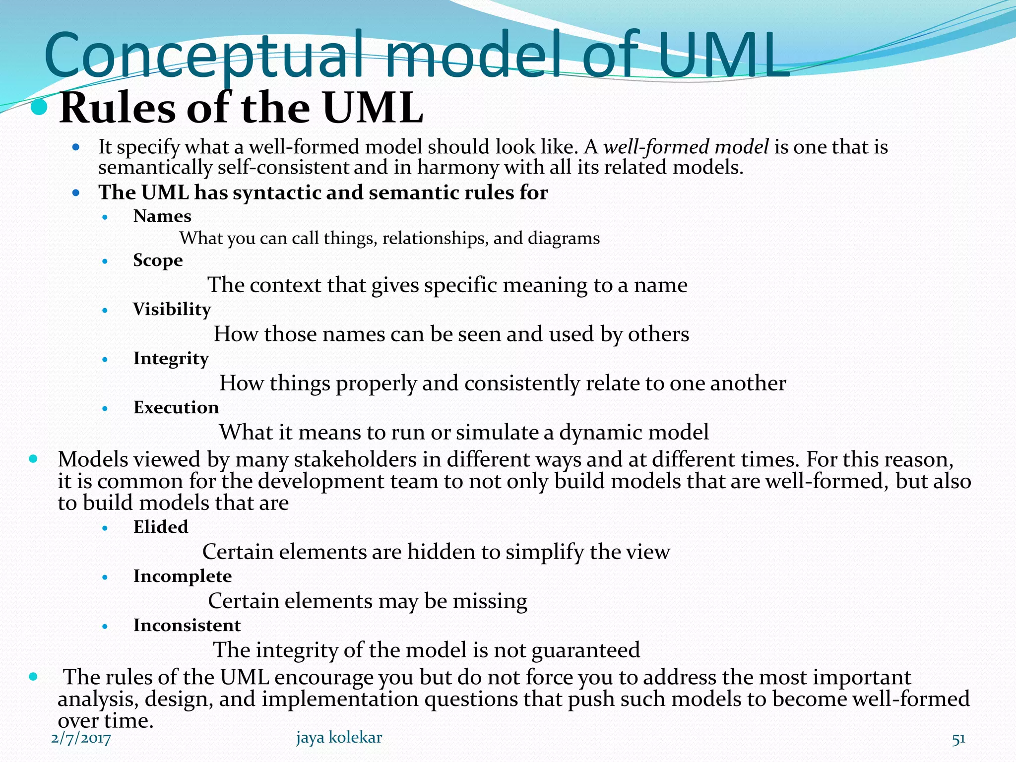 Conceptual model of UML
 Rules of the UML
 It specify what a well-formed model should look like. A well-formed model is one that is
semantically self-consistent and in harmony with all its related models.
 The UML has syntactic and semantic rules for
 Names
What you can call things, relationships, and diagrams
 Scope
The context that gives specific meaning to a name
 Visibility
How those names can be seen and used by others
 Integrity
How things properly and consistently relate to one another
 Execution
What it means to run or simulate a dynamic model
 Models viewed by many stakeholders in different ways and at different times. For this reason,
it is common for the development team to not only build models that are well-formed, but also
to build models that are
 Elided
Certain elements are hidden to simplify the view
 Incomplete
Certain elements may be missing
 Inconsistent
The integrity of the model is not guaranteed
 The rules of the UML encourage you but do not force you to address the most important
analysis, design, and implementation questions that push such models to become well-formed
over time.
2/7/2017 51jaya kolekar
 