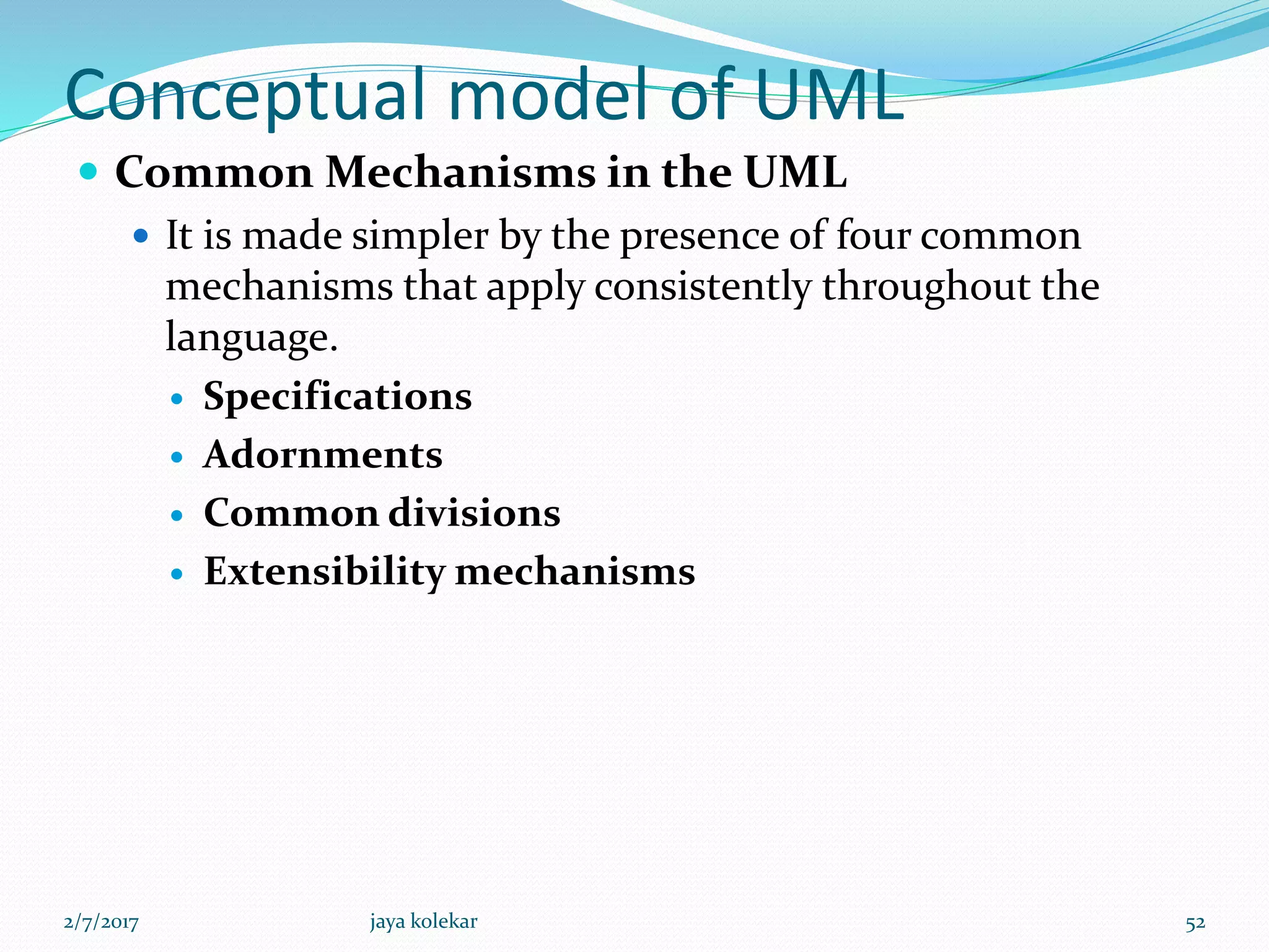 Conceptual model of UML
 Common Mechanisms in the UML
 It is made simpler by the presence of four common
mechanisms that apply consistently throughout the
language.
 Specifications
 Adornments
 Common divisions
 Extensibility mechanisms
2/7/2017 52jaya kolekar
 