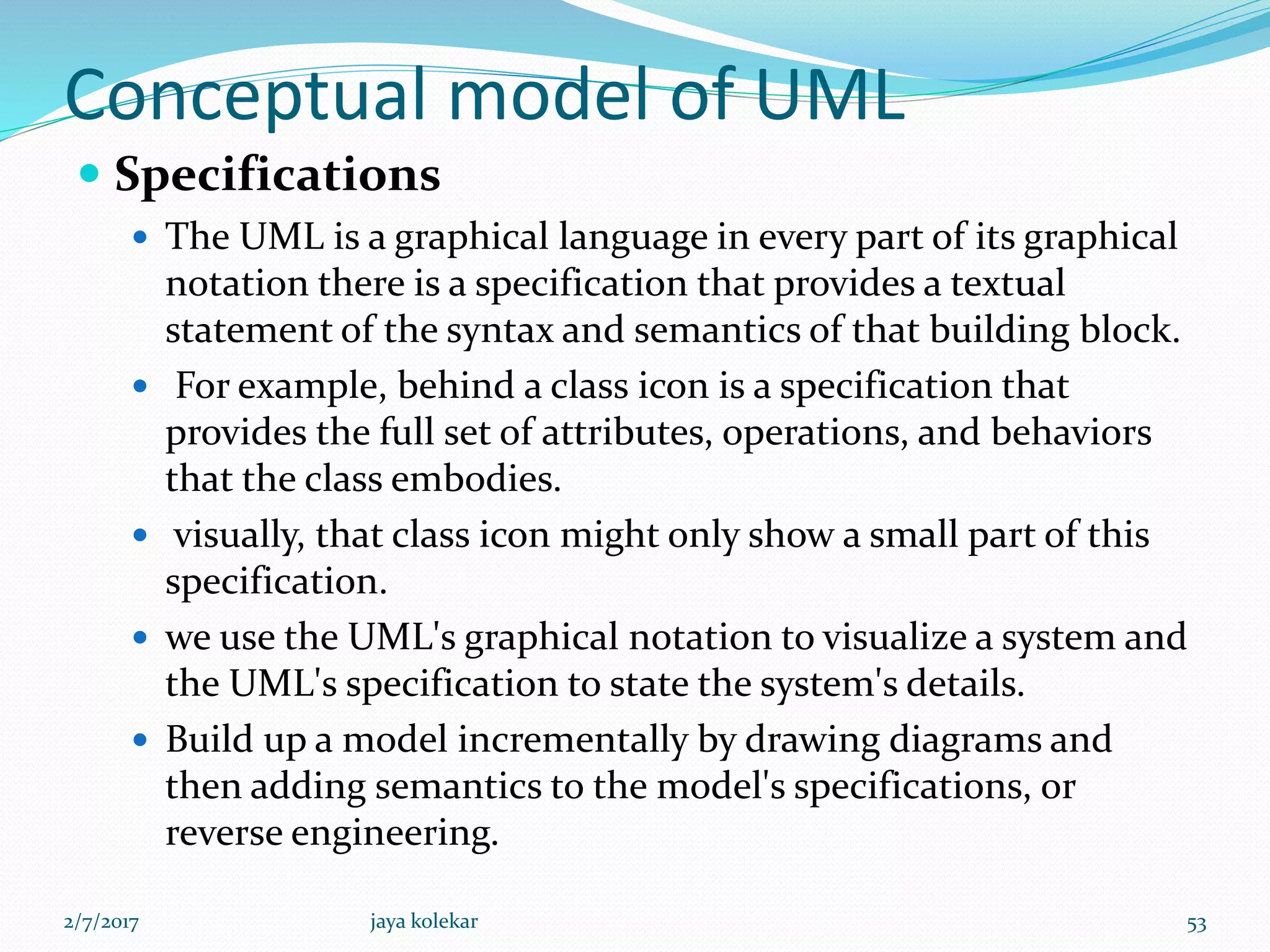 Conceptual model of UML
 Specifications
 The UML is a graphical language in every part of its graphical
notation there is a specification that provides a textual
statement of the syntax and semantics of that building block.
 For example, behind a class icon is a specification that
provides the full set of attributes, operations, and behaviors
that the class embodies.
 visually, that class icon might only show a small part of this
specification.
 we use the UML's graphical notation to visualize a system and
the UML's specification to state the system's details.
 Build up a model incrementally by drawing diagrams and
then adding semantics to the model's specifications, or
reverse engineering.
2/7/2017 53jaya kolekar
 