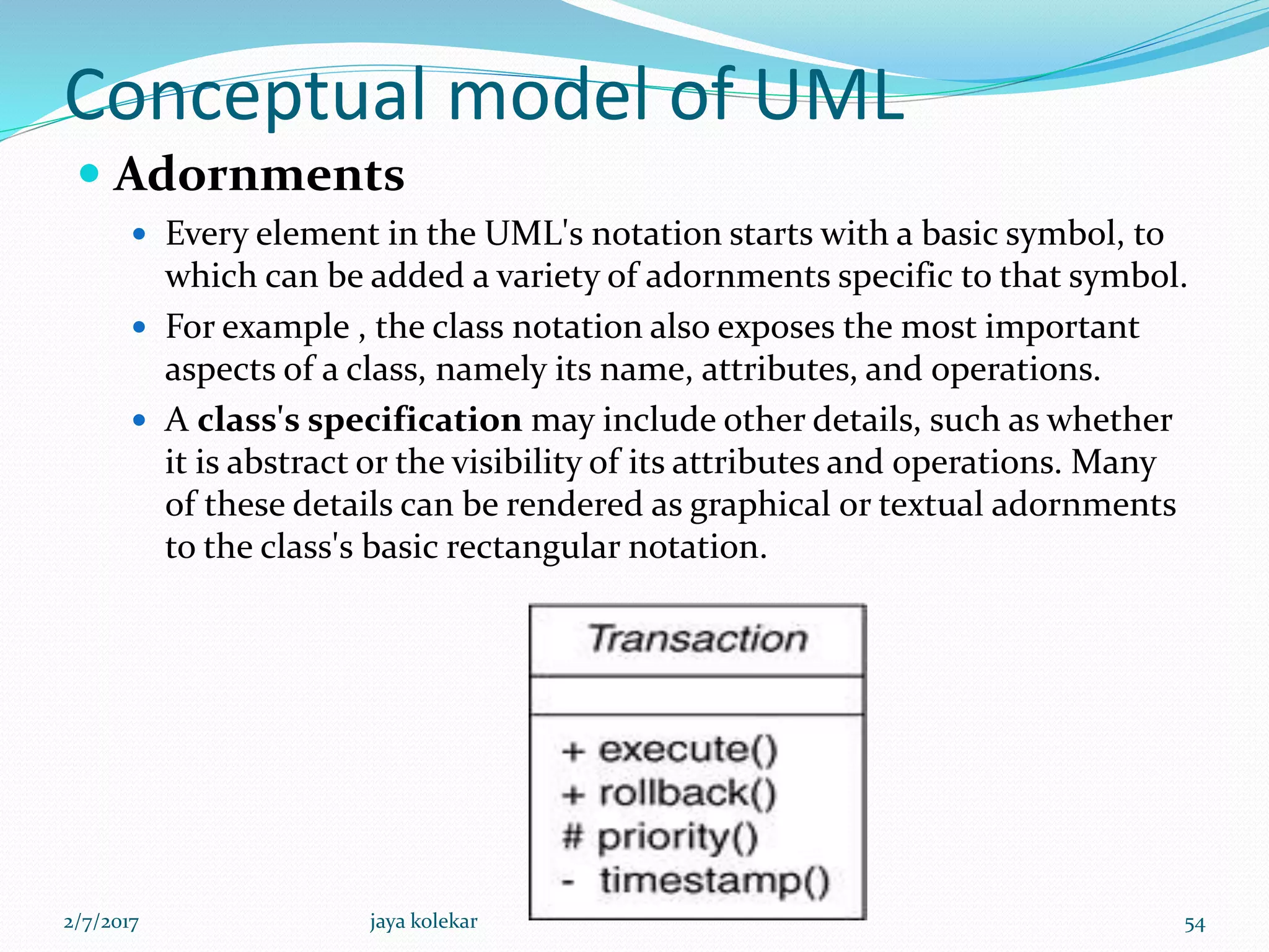Conceptual model of UML
 Adornments
 Every element in the UML's notation starts with a basic symbol, to
which can be added a variety of adornments specific to that symbol.
 For example , the class notation also exposes the most important
aspects of a class, namely its name, attributes, and operations.
 A class's specification may include other details, such as whether
it is abstract or the visibility of its attributes and operations. Many
of these details can be rendered as graphical or textual adornments
to the class's basic rectangular notation.
2/7/2017 54jaya kolekar
 