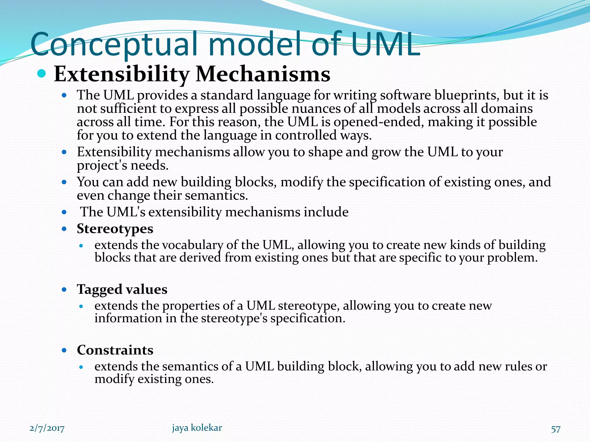 Conceptual model of UML
 Extensibility Mechanisms
 The UML provides a standard language for writing software blueprints, but it is
not sufficient to express all possible nuances of all models across all domains
across all time. For this reason, the UML is opened-ended, making it possible
for you to extend the language in controlled ways.
 Extensibility mechanisms allow you to shape and grow the UML to your
project's needs.
 You can add new building blocks, modify the specification of existing ones, and
even change their semantics.
 The UML's extensibility mechanisms include
 Stereotypes
 extends the vocabulary of the UML, allowing you to create new kinds of building
blocks that are derived from existing ones but that are specific to your problem.
 Tagged values
 extends the properties of a UML stereotype, allowing you to create new
information in the stereotype's specification.
 Constraints
 extends the semantics of a UML building block, allowing you to add new rules or
modify existing ones.
2/7/2017 57jaya kolekar
 