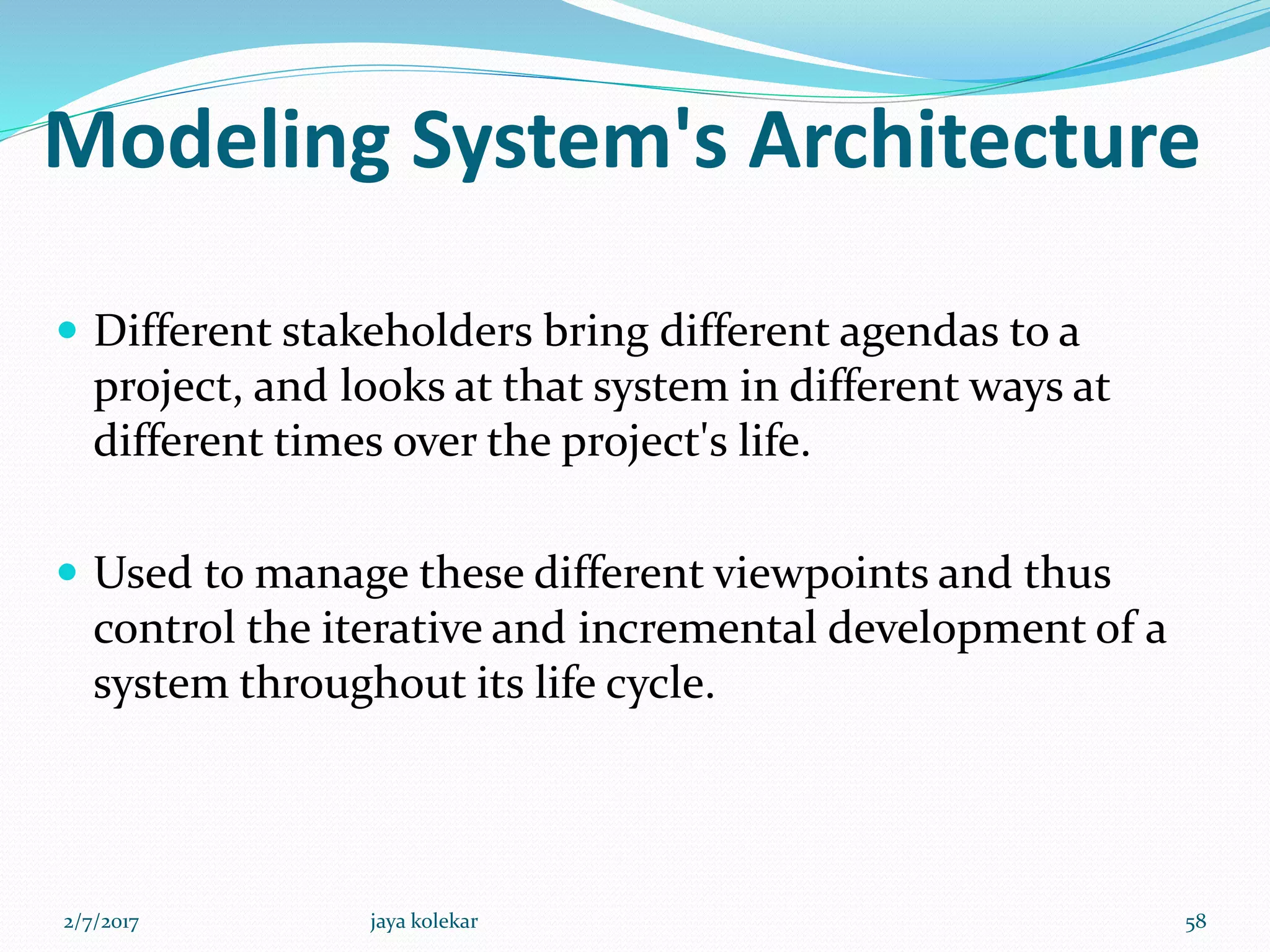 Modeling System's Architecture
 Different stakeholders bring different agendas to a
project, and looks at that system in different ways at
different times over the project's life.
 Used to manage these different viewpoints and thus
control the iterative and incremental development of a
system throughout its life cycle.
2/7/2017 58jaya kolekar
 