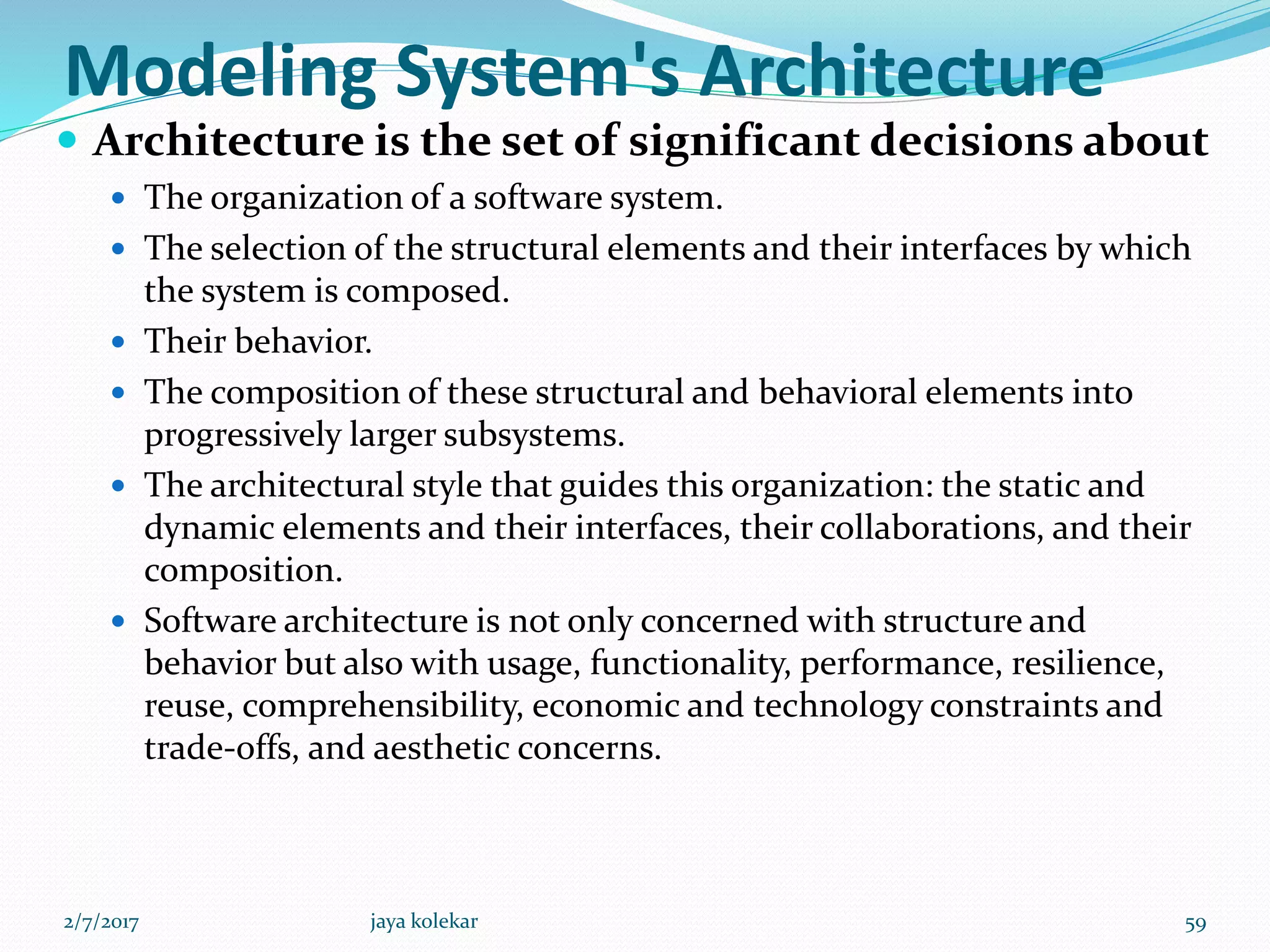 Modeling System's Architecture
 Architecture is the set of significant decisions about
 The organization of a software system.
 The selection of the structural elements and their interfaces by which
the system is composed.
 Their behavior.
 The composition of these structural and behavioral elements into
progressively larger subsystems.
 The architectural style that guides this organization: the static and
dynamic elements and their interfaces, their collaborations, and their
composition.
 Software architecture is not only concerned with structure and
behavior but also with usage, functionality, performance, resilience,
reuse, comprehensibility, economic and technology constraints and
trade-offs, and aesthetic concerns.
2/7/2017 59jaya kolekar
 
