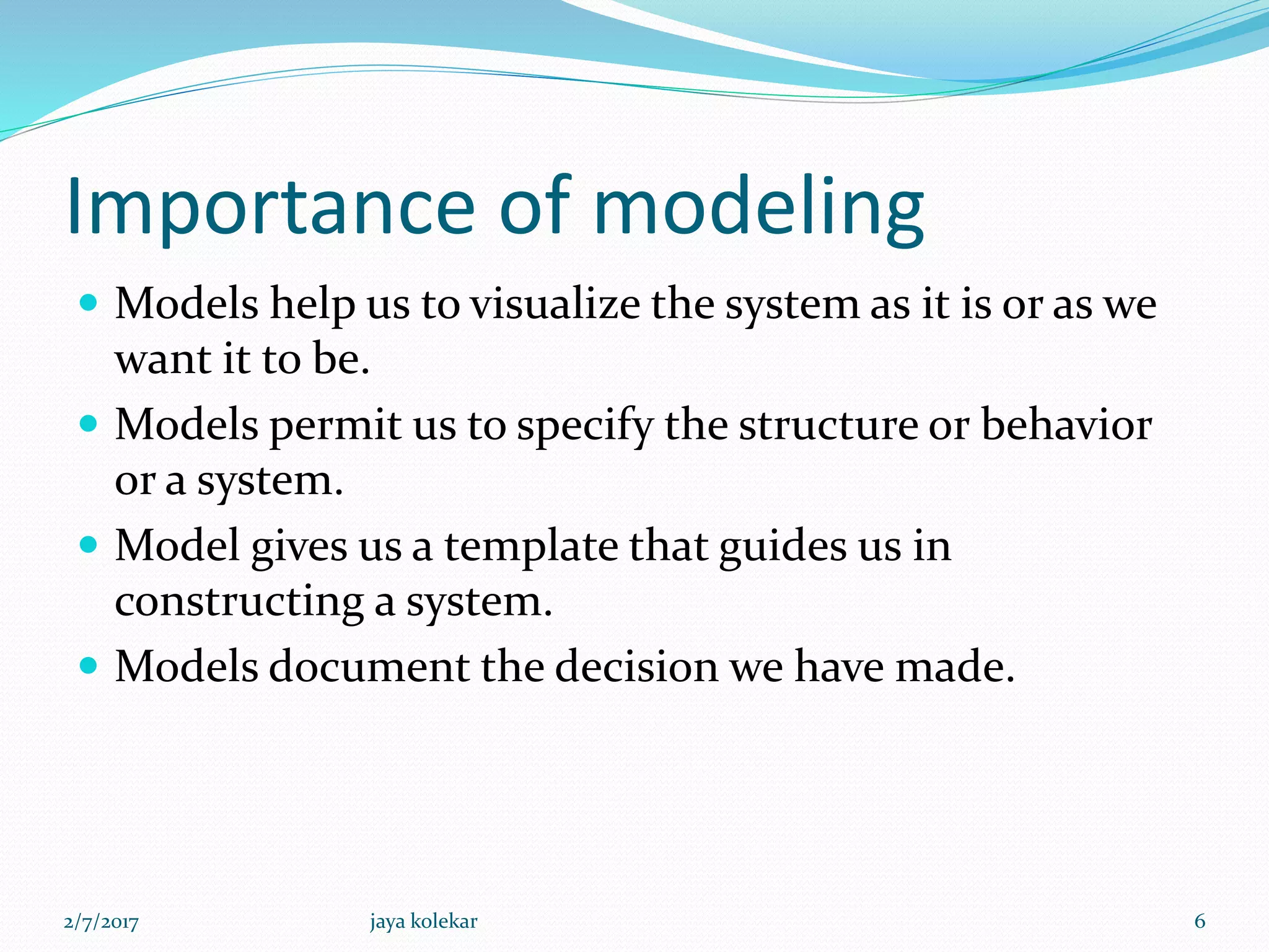 Importance of modeling
 Models help us to visualize the system as it is or as we
want it to be.
 Models permit us to specify the structure or behavior
or a system.
 Model gives us a template that guides us in
constructing a system.
 Models document the decision we have made.
2/7/2017 6jaya kolekar
 