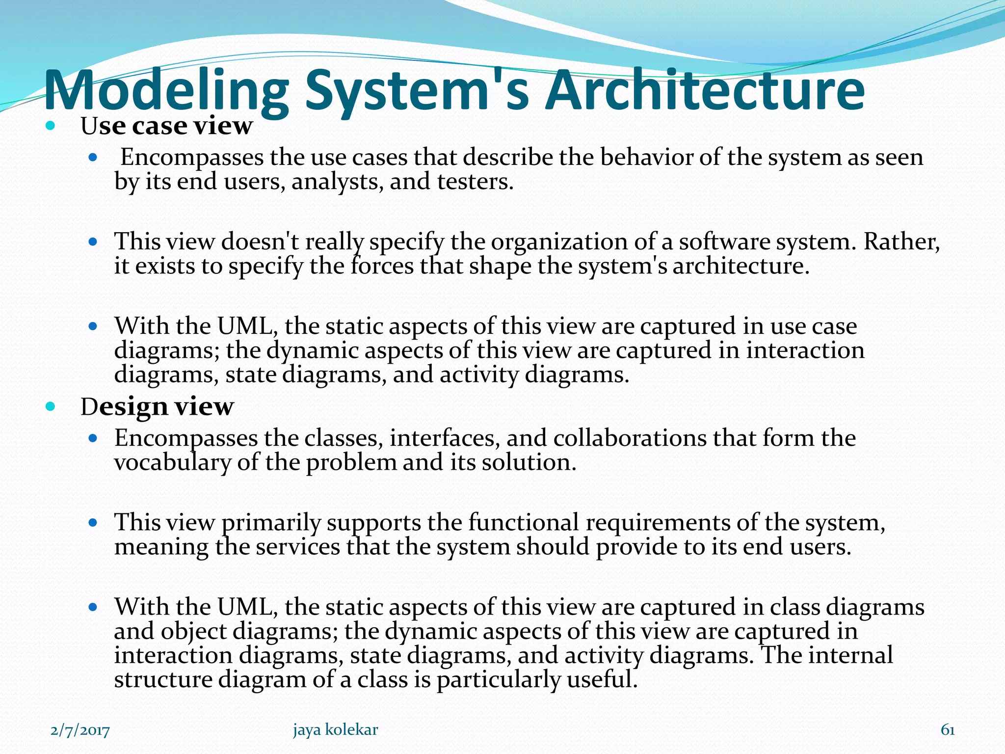 Modeling System's Architecture Use case view
 Encompasses the use cases that describe the behavior of the system as seen
by its end users, analysts, and testers.
 This view doesn't really specify the organization of a software system. Rather,
it exists to specify the forces that shape the system's architecture.
 With the UML, the static aspects of this view are captured in use case
diagrams; the dynamic aspects of this view are captured in interaction
diagrams, state diagrams, and activity diagrams.
 Design view
 Encompasses the classes, interfaces, and collaborations that form the
vocabulary of the problem and its solution.
 This view primarily supports the functional requirements of the system,
meaning the services that the system should provide to its end users.
 With the UML, the static aspects of this view are captured in class diagrams
and object diagrams; the dynamic aspects of this view are captured in
interaction diagrams, state diagrams, and activity diagrams. The internal
structure diagram of a class is particularly useful.
2/7/2017 61jaya kolekar
 