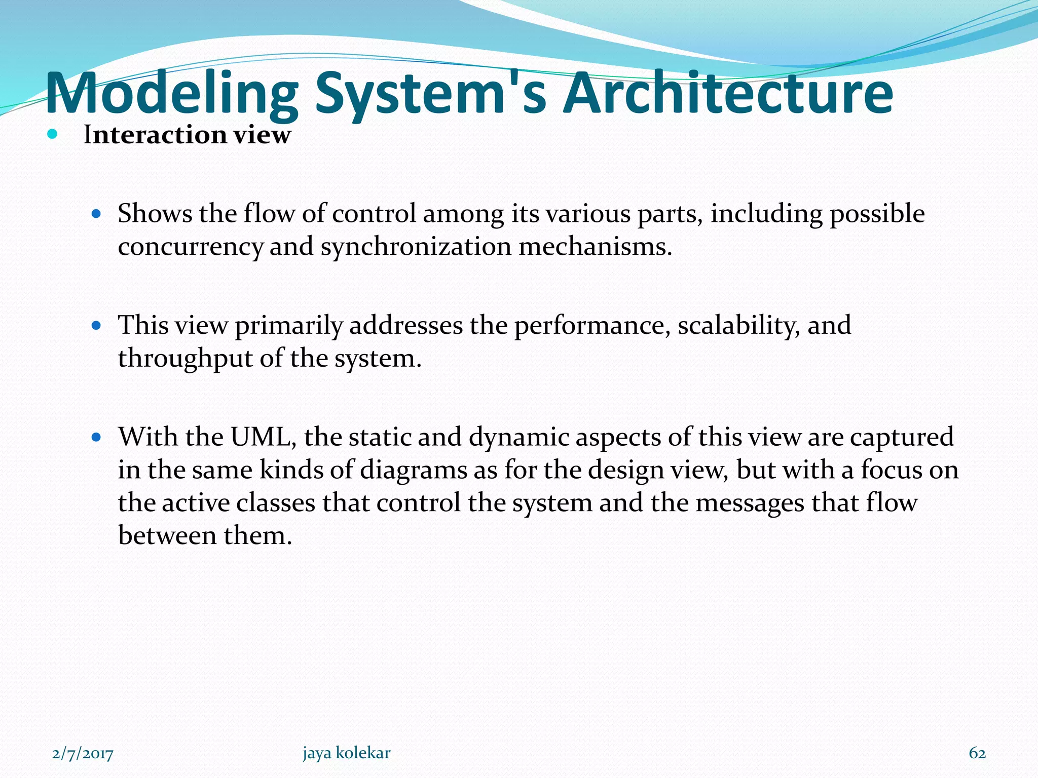 Modeling System's Architecture Interaction view
 Shows the flow of control among its various parts, including possible
concurrency and synchronization mechanisms.
 This view primarily addresses the performance, scalability, and
throughput of the system.
 With the UML, the static and dynamic aspects of this view are captured
in the same kinds of diagrams as for the design view, but with a focus on
the active classes that control the system and the messages that flow
between them.
2/7/2017 62jaya kolekar
 