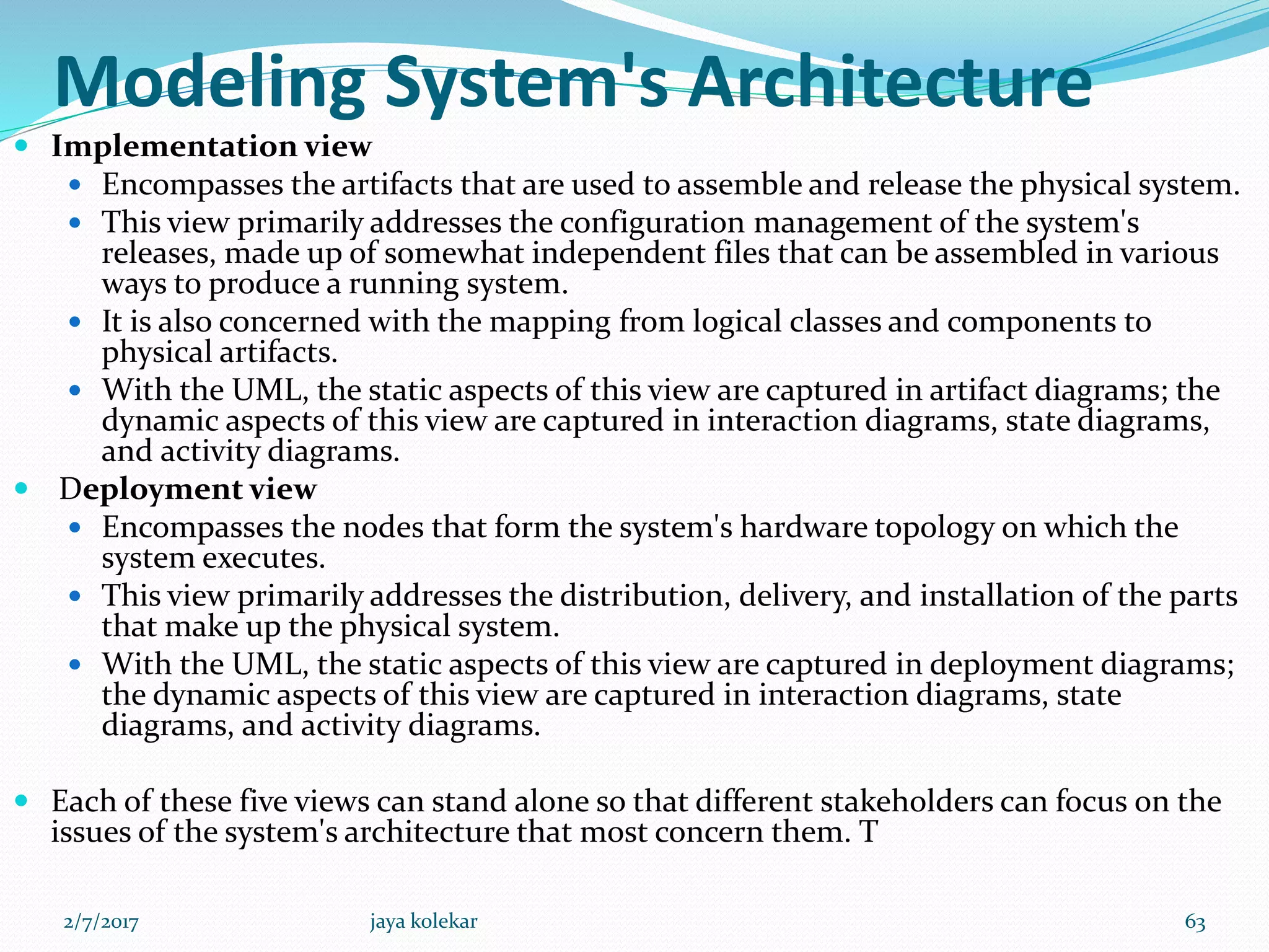 Modeling System's Architecture
 Implementation view
 Encompasses the artifacts that are used to assemble and release the physical system.
 This view primarily addresses the configuration management of the system's
releases, made up of somewhat independent files that can be assembled in various
ways to produce a running system.
 It is also concerned with the mapping from logical classes and components to
physical artifacts.
 With the UML, the static aspects of this view are captured in artifact diagrams; the
dynamic aspects of this view are captured in interaction diagrams, state diagrams,
and activity diagrams.
 Deployment view
 Encompasses the nodes that form the system's hardware topology on which the
system executes.
 This view primarily addresses the distribution, delivery, and installation of the parts
that make up the physical system.
 With the UML, the static aspects of this view are captured in deployment diagrams;
the dynamic aspects of this view are captured in interaction diagrams, state
diagrams, and activity diagrams.
 Each of these five views can stand alone so that different stakeholders can focus on the
issues of the system's architecture that most concern them. T
2/7/2017 63jaya kolekar
 