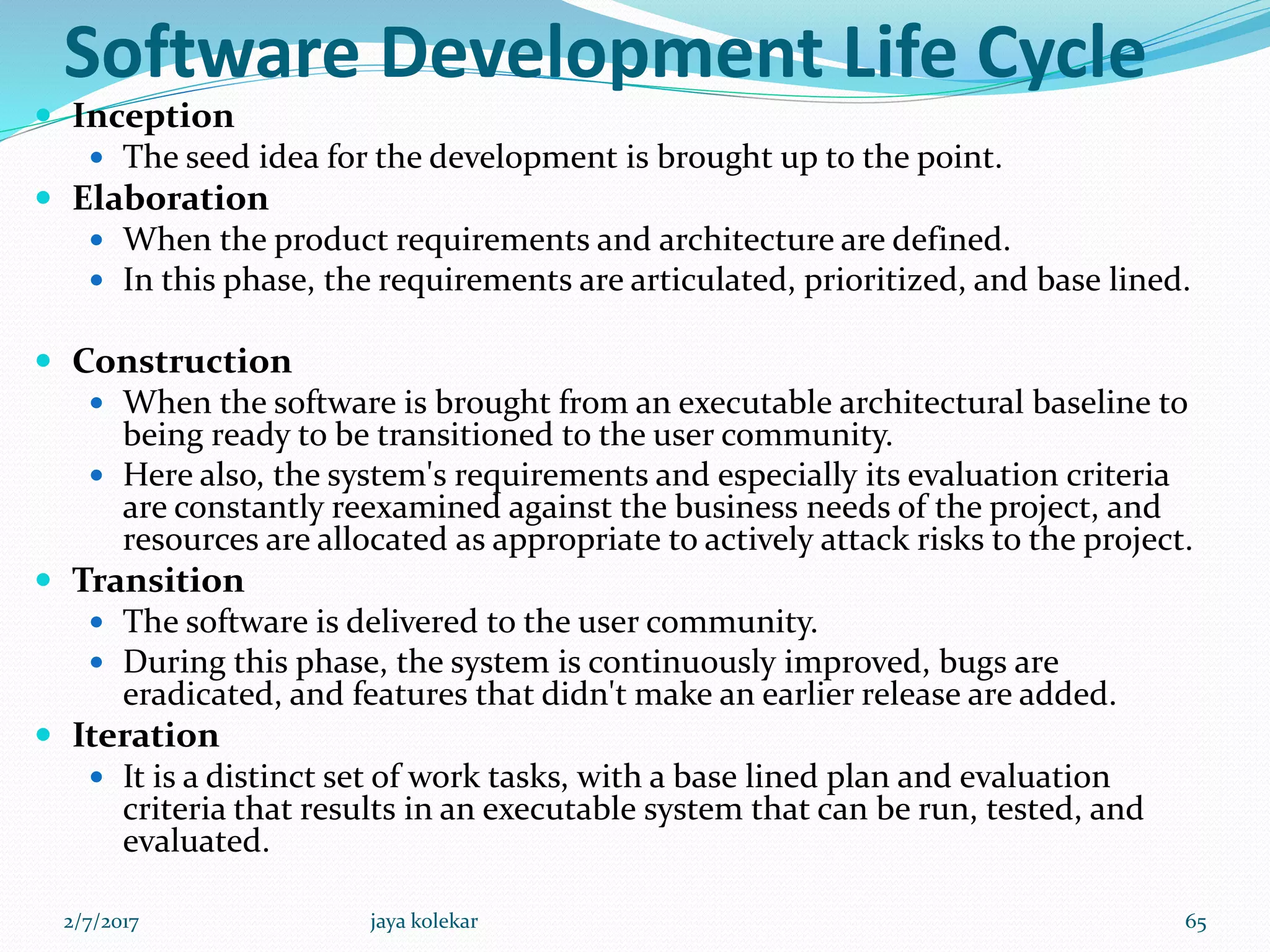 Software Development Life Cycle
 Inception
 The seed idea for the development is brought up to the point.
 Elaboration
 When the product requirements and architecture are defined.
 In this phase, the requirements are articulated, prioritized, and base lined.
 Construction
 When the software is brought from an executable architectural baseline to
being ready to be transitioned to the user community.
 Here also, the system's requirements and especially its evaluation criteria
are constantly reexamined against the business needs of the project, and
resources are allocated as appropriate to actively attack risks to the project.
 Transition
 The software is delivered to the user community.
 During this phase, the system is continuously improved, bugs are
eradicated, and features that didn't make an earlier release are added.
 Iteration
 It is a distinct set of work tasks, with a base lined plan and evaluation
criteria that results in an executable system that can be run, tested, and
evaluated.
2/7/2017 65jaya kolekar
 