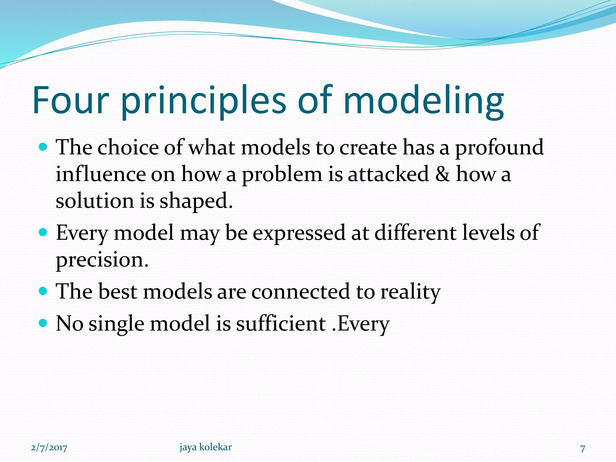 Four principles of modeling
 The choice of what models to create has a profound
influence on how a problem is attacked & how a
solution is shaped.
 Every model may be expressed at different levels of
precision.
 The best models are connected to reality
 No single model is sufficient .Every
2/7/2017 7jaya kolekar
 