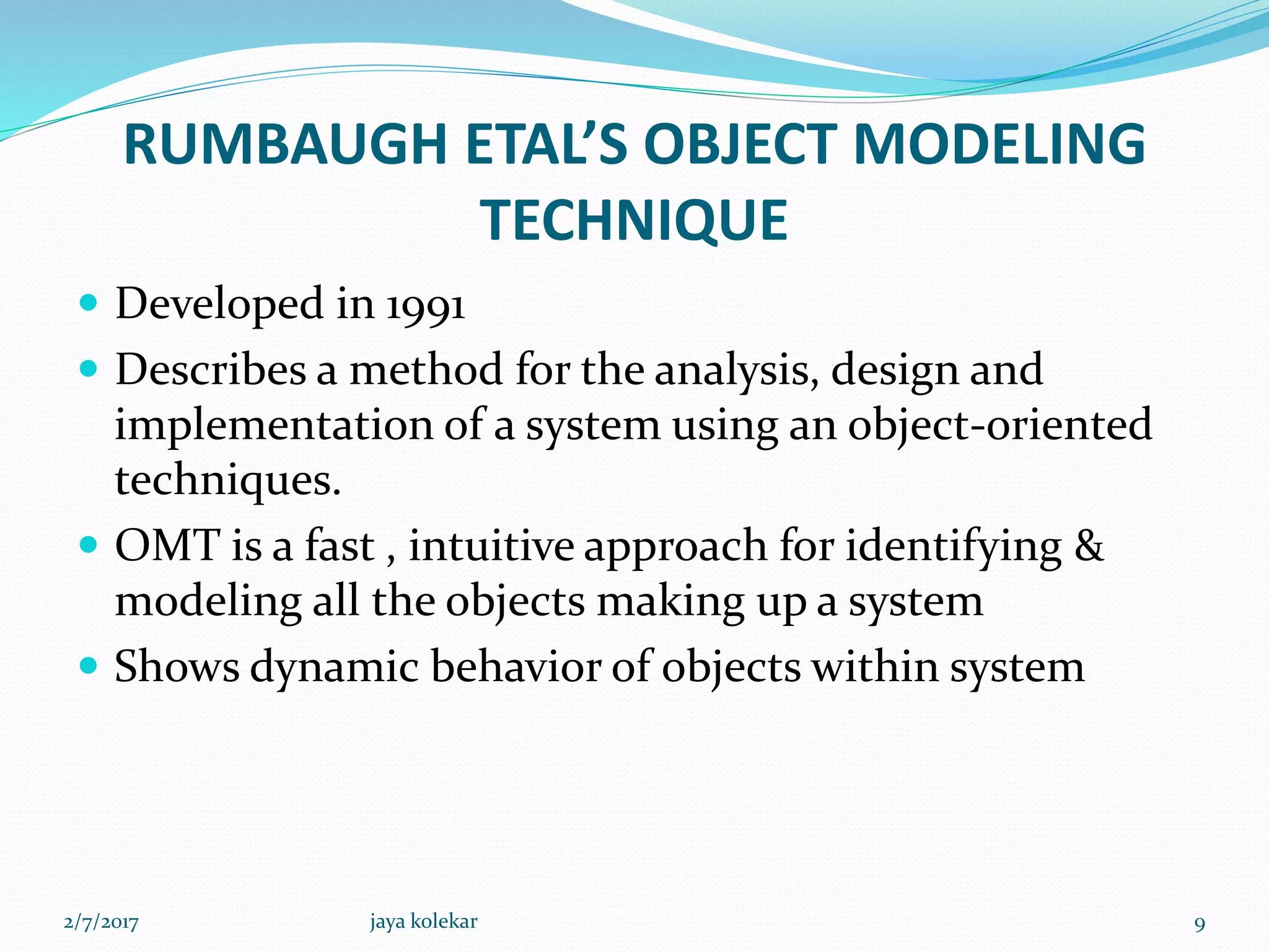 RUMBAUGH ETAL’S OBJECT MODELING
TECHNIQUE
 Developed in 1991
 Describes a method for the analysis, design and
implementation of a system using an object-oriented
techniques.
 OMT is a fast , intuitive approach for identifying &
modeling all the objects making up a system
 Shows dynamic behavior of objects within system
2/7/2017 9jaya kolekar
 