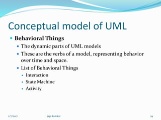 Conceptual model of UML
 Behavioral Things
 The dynamic parts of UML models
 These are the verbs of a model, representing behavior
over time and space.
 List of Behavioral Things
 Interaction
 State Machine
 Activity
2/7/2017 29jaya kolekar
 