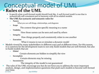 Conceptual model of UML
 Rules of the UML
 It specify what a well-formed model should look like. A well-formed model is one that is
semantically self-consistent and in harmony with all its related models.
 The UML has syntactic and semantic rules for
 Names
What you can call things, relationships, and diagrams
 Scope
The context that gives specific meaning to a name
 Visibility
How those names can be seen and used by others
 Integrity
How things properly and consistently relate to one another
 Execution
What it means to run or simulate a dynamic model
 Models viewed by many stakeholders in different ways and at different times. For this reason,
it is common for the development team to not only build models that are well-formed, but also
to build models that are
 Elided
Certain elements are hidden to simplify the view
 Incomplete
Certain elements may be missing
 Inconsistent
The integrity of the model is not guaranteed
 The rules of the UML encourage you but do not force you to address the most important
analysis, design, and implementation questions that push such models to become well-formed
over time.
2/7/2017 51jaya kolekar
 