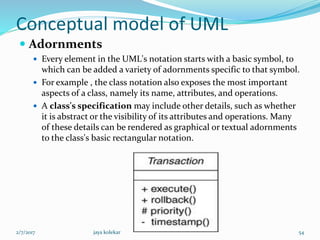 Conceptual model of UML
 Adornments
 Every element in the UML's notation starts with a basic symbol, to
which can be added a variety of adornments specific to that symbol.
 For example , the class notation also exposes the most important
aspects of a class, namely its name, attributes, and operations.
 A class's specification may include other details, such as whether
it is abstract or the visibility of its attributes and operations. Many
of these details can be rendered as graphical or textual adornments
to the class's basic rectangular notation.
2/7/2017 54jaya kolekar
 
