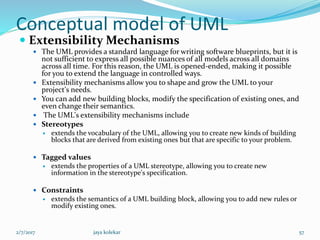 Conceptual model of UML
 Extensibility Mechanisms
 The UML provides a standard language for writing software blueprints, but it is
not sufficient to express all possible nuances of all models across all domains
across all time. For this reason, the UML is opened-ended, making it possible
for you to extend the language in controlled ways.
 Extensibility mechanisms allow you to shape and grow the UML to your
project's needs.
 You can add new building blocks, modify the specification of existing ones, and
even change their semantics.
 The UML's extensibility mechanisms include
 Stereotypes
 extends the vocabulary of the UML, allowing you to create new kinds of building
blocks that are derived from existing ones but that are specific to your problem.
 Tagged values
 extends the properties of a UML stereotype, allowing you to create new
information in the stereotype's specification.
 Constraints
 extends the semantics of a UML building block, allowing you to add new rules or
modify existing ones.
2/7/2017 57jaya kolekar
 