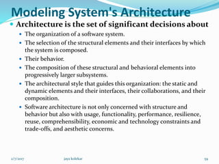 Modeling System's Architecture
 Architecture is the set of significant decisions about
 The organization of a software system.
 The selection of the structural elements and their interfaces by which
the system is composed.
 Their behavior.
 The composition of these structural and behavioral elements into
progressively larger subsystems.
 The architectural style that guides this organization: the static and
dynamic elements and their interfaces, their collaborations, and their
composition.
 Software architecture is not only concerned with structure and
behavior but also with usage, functionality, performance, resilience,
reuse, comprehensibility, economic and technology constraints and
trade-offs, and aesthetic concerns.
2/7/2017 59jaya kolekar
 