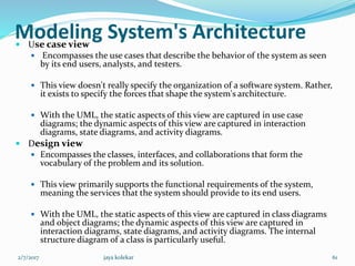 Modeling System's Architecture Use case view
 Encompasses the use cases that describe the behavior of the system as seen
by its end users, analysts, and testers.
 This view doesn't really specify the organization of a software system. Rather,
it exists to specify the forces that shape the system's architecture.
 With the UML, the static aspects of this view are captured in use case
diagrams; the dynamic aspects of this view are captured in interaction
diagrams, state diagrams, and activity diagrams.
 Design view
 Encompasses the classes, interfaces, and collaborations that form the
vocabulary of the problem and its solution.
 This view primarily supports the functional requirements of the system,
meaning the services that the system should provide to its end users.
 With the UML, the static aspects of this view are captured in class diagrams
and object diagrams; the dynamic aspects of this view are captured in
interaction diagrams, state diagrams, and activity diagrams. The internal
structure diagram of a class is particularly useful.
2/7/2017 61jaya kolekar
 